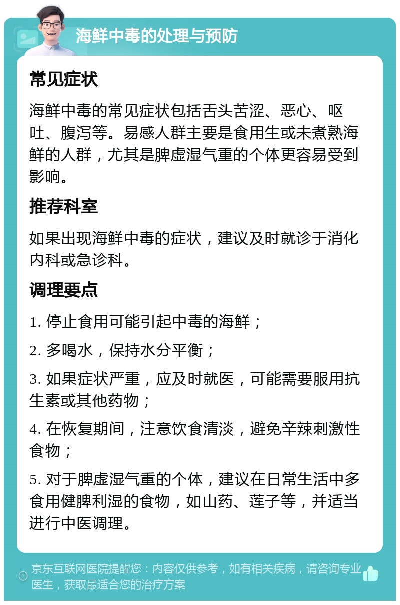 海鲜中毒的处理与预防 常见症状 海鲜中毒的常见症状包括舌头苦涩、恶心、呕吐、腹泻等。易感人群主要是食用生或未煮熟海鲜的人群，尤其是脾虚湿气重的个体更容易受到影响。 推荐科室 如果出现海鲜中毒的症状，建议及时就诊于消化内科或急诊科。 调理要点 1. 停止食用可能引起中毒的海鲜； 2. 多喝水，保持水分平衡； 3. 如果症状严重，应及时就医，可能需要服用抗生素或其他药物； 4. 在恢复期间，注意饮食清淡，避免辛辣刺激性食物； 5. 对于脾虚湿气重的个体，建议在日常生活中多食用健脾利湿的食物，如山药、莲子等，并适当进行中医调理。