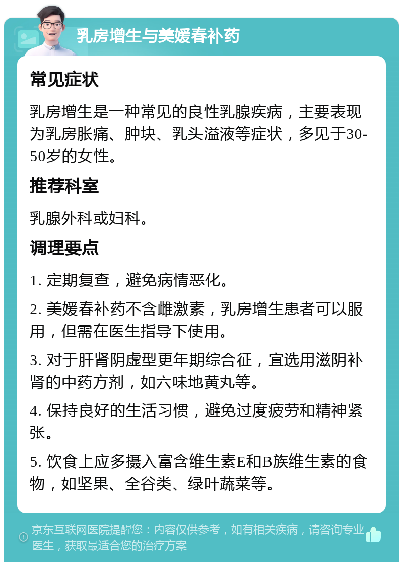 乳房增生与美媛春补药 常见症状 乳房增生是一种常见的良性乳腺疾病，主要表现为乳房胀痛、肿块、乳头溢液等症状，多见于30-50岁的女性。 推荐科室 乳腺外科或妇科。 调理要点 1. 定期复查，避免病情恶化。 2. 美媛春补药不含雌激素，乳房增生患者可以服用，但需在医生指导下使用。 3. 对于肝肾阴虚型更年期综合征，宜选用滋阴补肾的中药方剂，如六味地黄丸等。 4. 保持良好的生活习惯，避免过度疲劳和精神紧张。 5. 饮食上应多摄入富含维生素E和B族维生素的食物，如坚果、全谷类、绿叶蔬菜等。