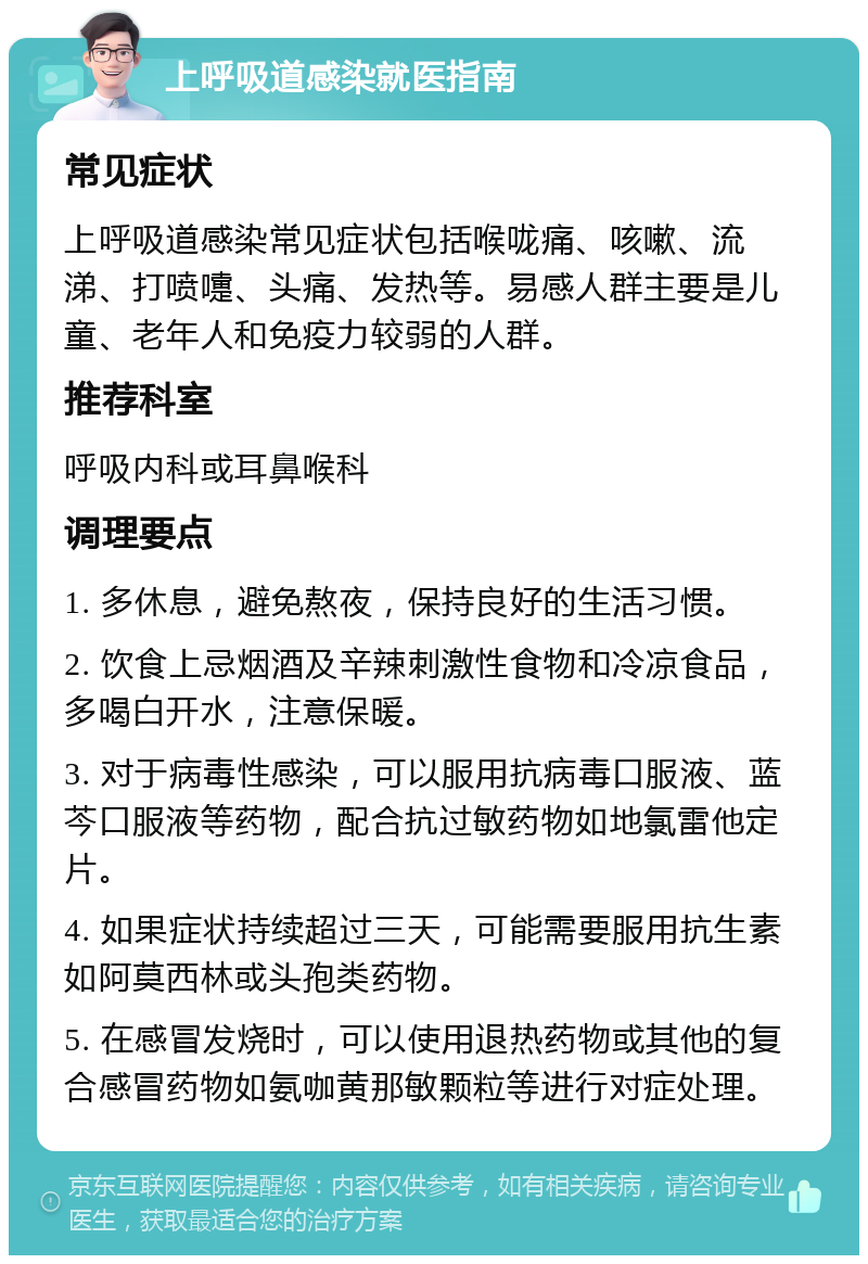 上呼吸道感染就医指南 常见症状 上呼吸道感染常见症状包括喉咙痛、咳嗽、流涕、打喷嚏、头痛、发热等。易感人群主要是儿童、老年人和免疫力较弱的人群。 推荐科室 呼吸内科或耳鼻喉科 调理要点 1. 多休息，避免熬夜，保持良好的生活习惯。 2. 饮食上忌烟酒及辛辣刺激性食物和冷凉食品，多喝白开水，注意保暖。 3. 对于病毒性感染，可以服用抗病毒口服液、蓝芩口服液等药物，配合抗过敏药物如地氯雷他定片。 4. 如果症状持续超过三天，可能需要服用抗生素如阿莫西林或头孢类药物。 5. 在感冒发烧时，可以使用退热药物或其他的复合感冒药物如氨咖黄那敏颗粒等进行对症处理。