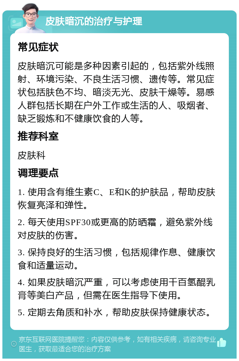 皮肤暗沉的治疗与护理 常见症状 皮肤暗沉可能是多种因素引起的，包括紫外线照射、环境污染、不良生活习惯、遗传等。常见症状包括肤色不均、暗淡无光、皮肤干燥等。易感人群包括长期在户外工作或生活的人、吸烟者、缺乏锻炼和不健康饮食的人等。 推荐科室 皮肤科 调理要点 1. 使用含有维生素C、E和K的护肤品，帮助皮肤恢复亮泽和弹性。 2. 每天使用SPF30或更高的防晒霜，避免紫外线对皮肤的伤害。 3. 保持良好的生活习惯，包括规律作息、健康饮食和适量运动。 4. 如果皮肤暗沉严重，可以考虑使用千百氢醌乳膏等美白产品，但需在医生指导下使用。 5. 定期去角质和补水，帮助皮肤保持健康状态。