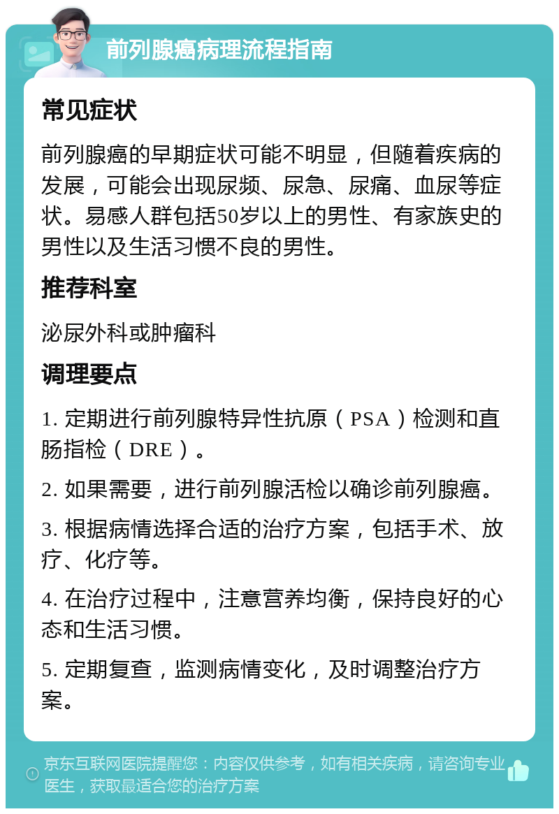 前列腺癌病理流程指南 常见症状 前列腺癌的早期症状可能不明显，但随着疾病的发展，可能会出现尿频、尿急、尿痛、血尿等症状。易感人群包括50岁以上的男性、有家族史的男性以及生活习惯不良的男性。 推荐科室 泌尿外科或肿瘤科 调理要点 1. 定期进行前列腺特异性抗原（PSA）检测和直肠指检（DRE）。 2. 如果需要，进行前列腺活检以确诊前列腺癌。 3. 根据病情选择合适的治疗方案，包括手术、放疗、化疗等。 4. 在治疗过程中，注意营养均衡，保持良好的心态和生活习惯。 5. 定期复查，监测病情变化，及时调整治疗方案。