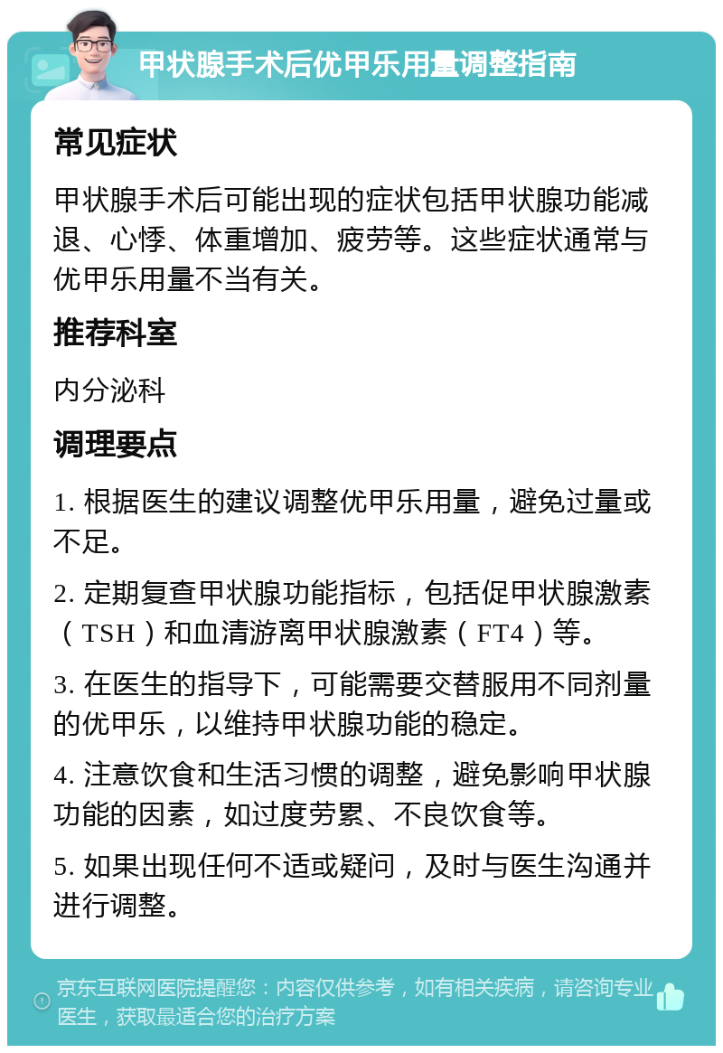 甲状腺手术后优甲乐用量调整指南 常见症状 甲状腺手术后可能出现的症状包括甲状腺功能减退、心悸、体重增加、疲劳等。这些症状通常与优甲乐用量不当有关。 推荐科室 内分泌科 调理要点 1. 根据医生的建议调整优甲乐用量，避免过量或不足。 2. 定期复查甲状腺功能指标，包括促甲状腺激素（TSH）和血清游离甲状腺激素（FT4）等。 3. 在医生的指导下，可能需要交替服用不同剂量的优甲乐，以维持甲状腺功能的稳定。 4. 注意饮食和生活习惯的调整，避免影响甲状腺功能的因素，如过度劳累、不良饮食等。 5. 如果出现任何不适或疑问，及时与医生沟通并进行调整。