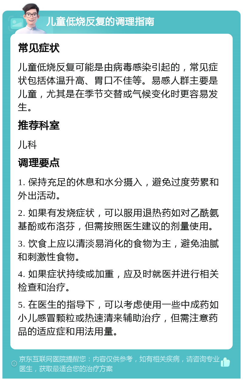 儿童低烧反复的调理指南 常见症状 儿童低烧反复可能是由病毒感染引起的，常见症状包括体温升高、胃口不佳等。易感人群主要是儿童，尤其是在季节交替或气候变化时更容易发生。 推荐科室 儿科 调理要点 1. 保持充足的休息和水分摄入，避免过度劳累和外出活动。 2. 如果有发烧症状，可以服用退热药如对乙酰氨基酚或布洛芬，但需按照医生建议的剂量使用。 3. 饮食上应以清淡易消化的食物为主，避免油腻和刺激性食物。 4. 如果症状持续或加重，应及时就医并进行相关检查和治疗。 5. 在医生的指导下，可以考虑使用一些中成药如小儿感冒颗粒或热速清来辅助治疗，但需注意药品的适应症和用法用量。