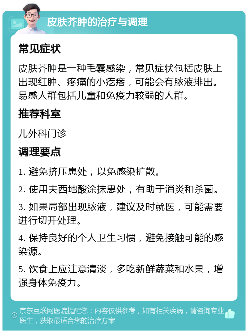 皮肤芥肿的治疗与调理 常见症状 皮肤芥肿是一种毛囊感染，常见症状包括皮肤上出现红肿、疼痛的小疙瘩，可能会有脓液排出。易感人群包括儿童和免疫力较弱的人群。 推荐科室 儿外科门诊 调理要点 1. 避免挤压患处，以免感染扩散。 2. 使用夫西地酸涂抹患处，有助于消炎和杀菌。 3. 如果局部出现脓液，建议及时就医，可能需要进行切开处理。 4. 保持良好的个人卫生习惯，避免接触可能的感染源。 5. 饮食上应注意清淡，多吃新鲜蔬菜和水果，增强身体免疫力。