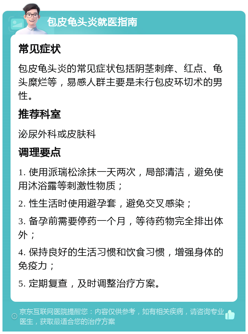 包皮龟头炎就医指南 常见症状 包皮龟头炎的常见症状包括阴茎刺痒、红点、龟头糜烂等，易感人群主要是未行包皮环切术的男性。 推荐科室 泌尿外科或皮肤科 调理要点 1. 使用派瑞松涂抹一天两次，局部清洁，避免使用沐浴露等刺激性物质； 2. 性生活时使用避孕套，避免交叉感染； 3. 备孕前需要停药一个月，等待药物完全排出体外； 4. 保持良好的生活习惯和饮食习惯，增强身体的免疫力； 5. 定期复查，及时调整治疗方案。