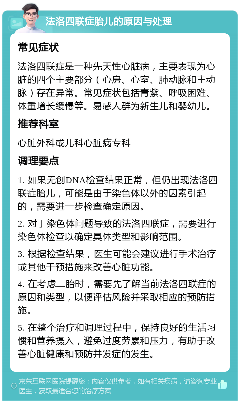 法洛四联症胎儿的原因与处理 常见症状 法洛四联症是一种先天性心脏病，主要表现为心脏的四个主要部分（心房、心室、肺动脉和主动脉）存在异常。常见症状包括青紫、呼吸困难、体重增长缓慢等。易感人群为新生儿和婴幼儿。 推荐科室 心脏外科或儿科心脏病专科 调理要点 1. 如果无创DNA检查结果正常，但仍出现法洛四联症胎儿，可能是由于染色体以外的因素引起的，需要进一步检查确定原因。 2. 对于染色体问题导致的法洛四联症，需要进行染色体检查以确定具体类型和影响范围。 3. 根据检查结果，医生可能会建议进行手术治疗或其他干预措施来改善心脏功能。 4. 在考虑二胎时，需要先了解当前法洛四联症的原因和类型，以便评估风险并采取相应的预防措施。 5. 在整个治疗和调理过程中，保持良好的生活习惯和营养摄入，避免过度劳累和压力，有助于改善心脏健康和预防并发症的发生。