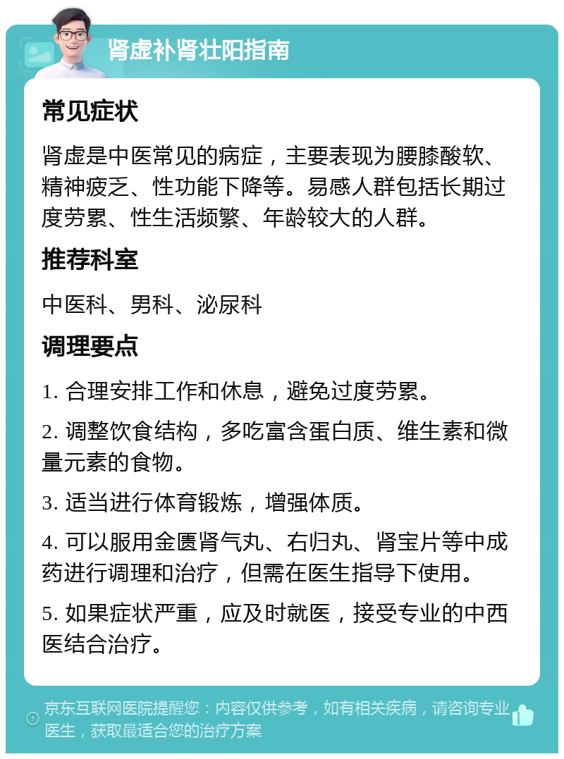 肾虚补肾壮阳指南 常见症状 肾虚是中医常见的病症，主要表现为腰膝酸软、精神疲乏、性功能下降等。易感人群包括长期过度劳累、性生活频繁、年龄较大的人群。 推荐科室 中医科、男科、泌尿科 调理要点 1. 合理安排工作和休息，避免过度劳累。 2. 调整饮食结构，多吃富含蛋白质、维生素和微量元素的食物。 3. 适当进行体育锻炼，增强体质。 4. 可以服用金匮肾气丸、右归丸、肾宝片等中成药进行调理和治疗，但需在医生指导下使用。 5. 如果症状严重，应及时就医，接受专业的中西医结合治疗。