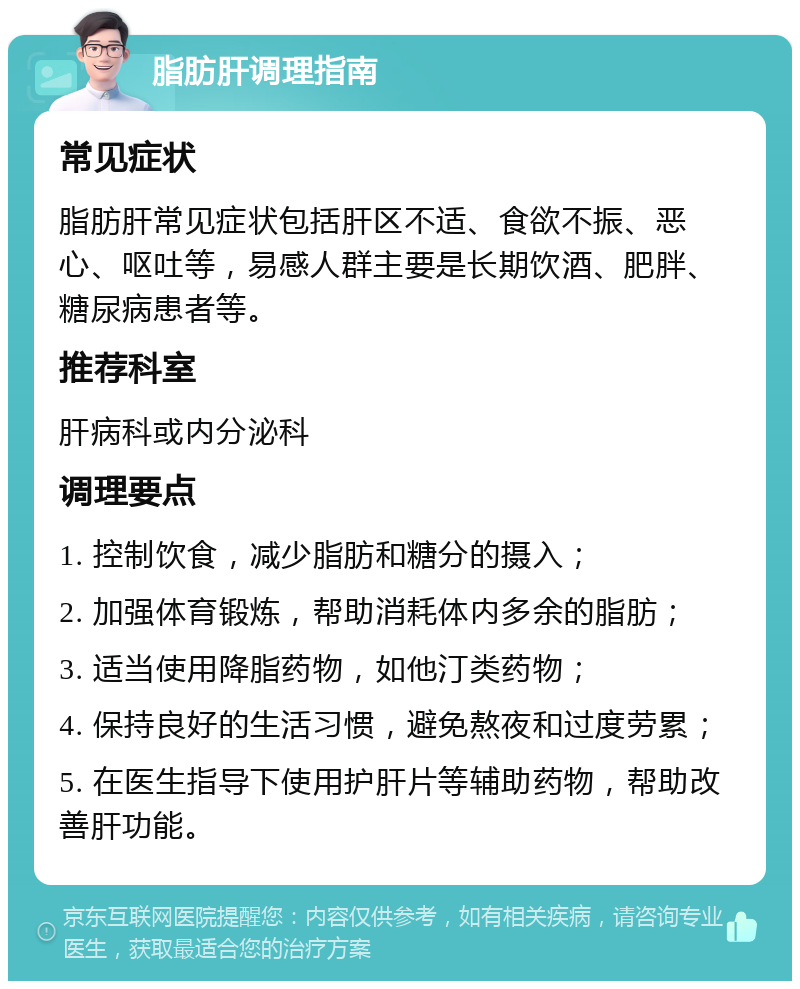 脂肪肝调理指南 常见症状 脂肪肝常见症状包括肝区不适、食欲不振、恶心、呕吐等，易感人群主要是长期饮酒、肥胖、糖尿病患者等。 推荐科室 肝病科或内分泌科 调理要点 1. 控制饮食，减少脂肪和糖分的摄入； 2. 加强体育锻炼，帮助消耗体内多余的脂肪； 3. 适当使用降脂药物，如他汀类药物； 4. 保持良好的生活习惯，避免熬夜和过度劳累； 5. 在医生指导下使用护肝片等辅助药物，帮助改善肝功能。