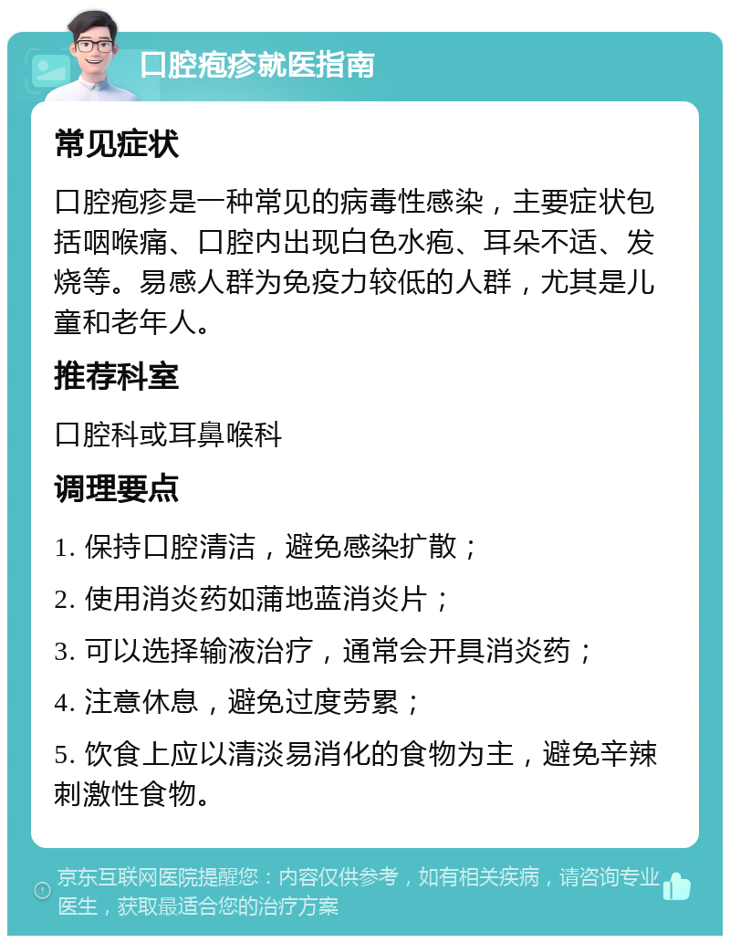 口腔疱疹就医指南 常见症状 口腔疱疹是一种常见的病毒性感染，主要症状包括咽喉痛、口腔内出现白色水疱、耳朵不适、发烧等。易感人群为免疫力较低的人群，尤其是儿童和老年人。 推荐科室 口腔科或耳鼻喉科 调理要点 1. 保持口腔清洁，避免感染扩散； 2. 使用消炎药如蒲地蓝消炎片； 3. 可以选择输液治疗，通常会开具消炎药； 4. 注意休息，避免过度劳累； 5. 饮食上应以清淡易消化的食物为主，避免辛辣刺激性食物。