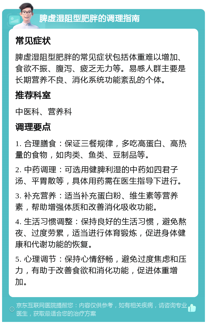 脾虚湿阻型肥胖的调理指南 常见症状 脾虚湿阻型肥胖的常见症状包括体重难以增加、食欲不振、腹泻、疲乏无力等。易感人群主要是长期营养不良、消化系统功能紊乱的个体。 推荐科室 中医科、营养科 调理要点 1. 合理膳食：保证三餐规律，多吃高蛋白、高热量的食物，如肉类、鱼类、豆制品等。 2. 中药调理：可选用健脾利湿的中药如四君子汤、平胃散等，具体用药需在医生指导下进行。 3. 补充营养：适当补充蛋白粉、维生素等营养素，帮助增强体质和改善消化吸收功能。 4. 生活习惯调整：保持良好的生活习惯，避免熬夜、过度劳累，适当进行体育锻炼，促进身体健康和代谢功能的恢复。 5. 心理调节：保持心情舒畅，避免过度焦虑和压力，有助于改善食欲和消化功能，促进体重增加。