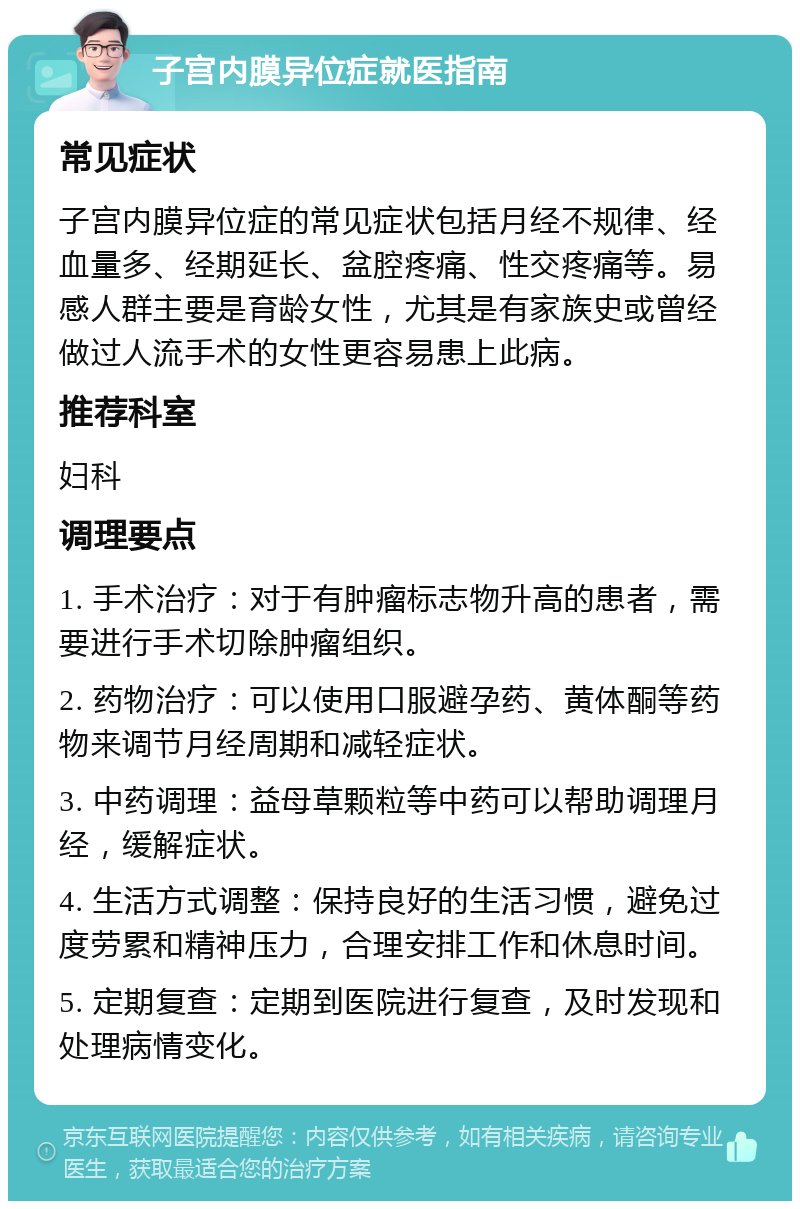 子宫内膜异位症就医指南 常见症状 子宫内膜异位症的常见症状包括月经不规律、经血量多、经期延长、盆腔疼痛、性交疼痛等。易感人群主要是育龄女性，尤其是有家族史或曾经做过人流手术的女性更容易患上此病。 推荐科室 妇科 调理要点 1. 手术治疗：对于有肿瘤标志物升高的患者，需要进行手术切除肿瘤组织。 2. 药物治疗：可以使用口服避孕药、黄体酮等药物来调节月经周期和减轻症状。 3. 中药调理：益母草颗粒等中药可以帮助调理月经，缓解症状。 4. 生活方式调整：保持良好的生活习惯，避免过度劳累和精神压力，合理安排工作和休息时间。 5. 定期复查：定期到医院进行复查，及时发现和处理病情变化。