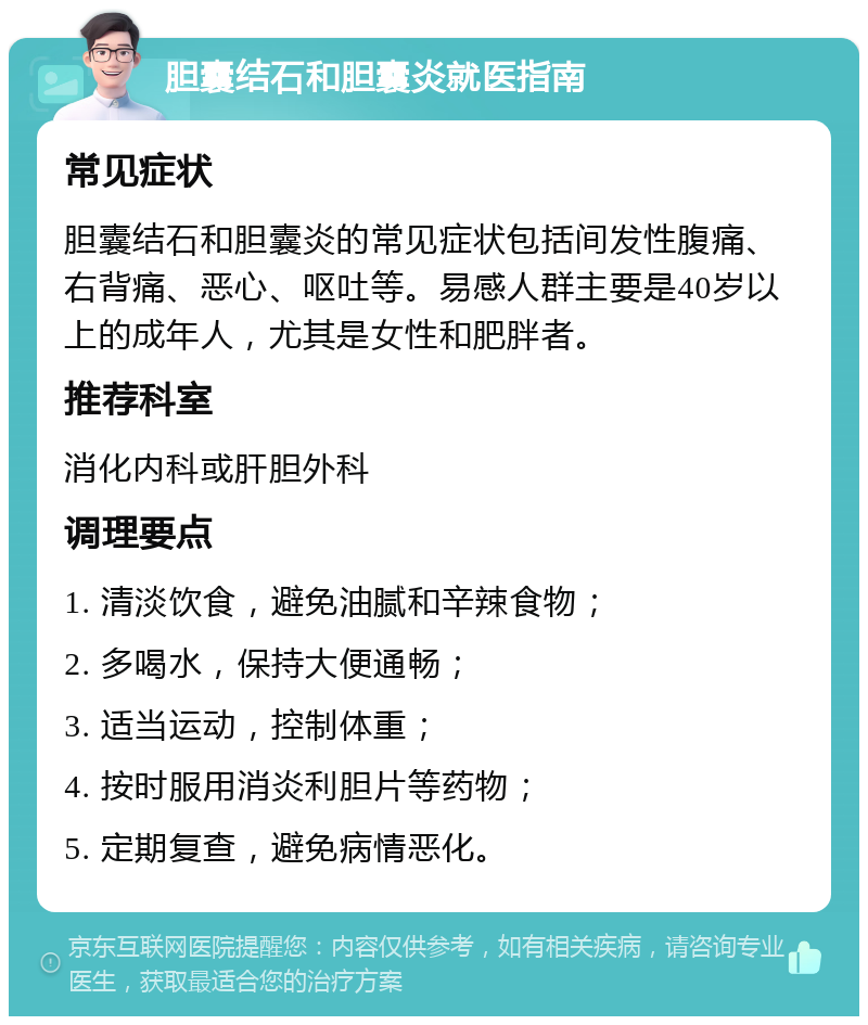 胆囊结石和胆囊炎就医指南 常见症状 胆囊结石和胆囊炎的常见症状包括间发性腹痛、右背痛、恶心、呕吐等。易感人群主要是40岁以上的成年人，尤其是女性和肥胖者。 推荐科室 消化内科或肝胆外科 调理要点 1. 清淡饮食，避免油腻和辛辣食物； 2. 多喝水，保持大便通畅； 3. 适当运动，控制体重； 4. 按时服用消炎利胆片等药物； 5. 定期复查，避免病情恶化。