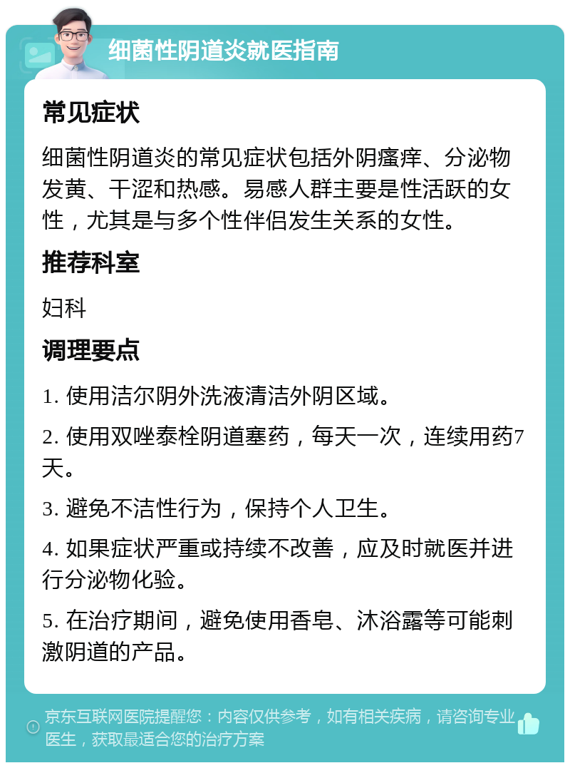 细菌性阴道炎就医指南 常见症状 细菌性阴道炎的常见症状包括外阴瘙痒、分泌物发黄、干涩和热感。易感人群主要是性活跃的女性，尤其是与多个性伴侣发生关系的女性。 推荐科室 妇科 调理要点 1. 使用洁尔阴外洗液清洁外阴区域。 2. 使用双唑泰栓阴道塞药，每天一次，连续用药7天。 3. 避免不洁性行为，保持个人卫生。 4. 如果症状严重或持续不改善，应及时就医并进行分泌物化验。 5. 在治疗期间，避免使用香皂、沐浴露等可能刺激阴道的产品。