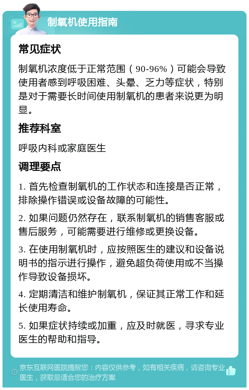 制氧机使用指南 常见症状 制氧机浓度低于正常范围（90-96%）可能会导致使用者感到呼吸困难、头晕、乏力等症状，特别是对于需要长时间使用制氧机的患者来说更为明显。 推荐科室 呼吸内科或家庭医生 调理要点 1. 首先检查制氧机的工作状态和连接是否正常，排除操作错误或设备故障的可能性。 2. 如果问题仍然存在，联系制氧机的销售客服或售后服务，可能需要进行维修或更换设备。 3. 在使用制氧机时，应按照医生的建议和设备说明书的指示进行操作，避免超负荷使用或不当操作导致设备损坏。 4. 定期清洁和维护制氧机，保证其正常工作和延长使用寿命。 5. 如果症状持续或加重，应及时就医，寻求专业医生的帮助和指导。