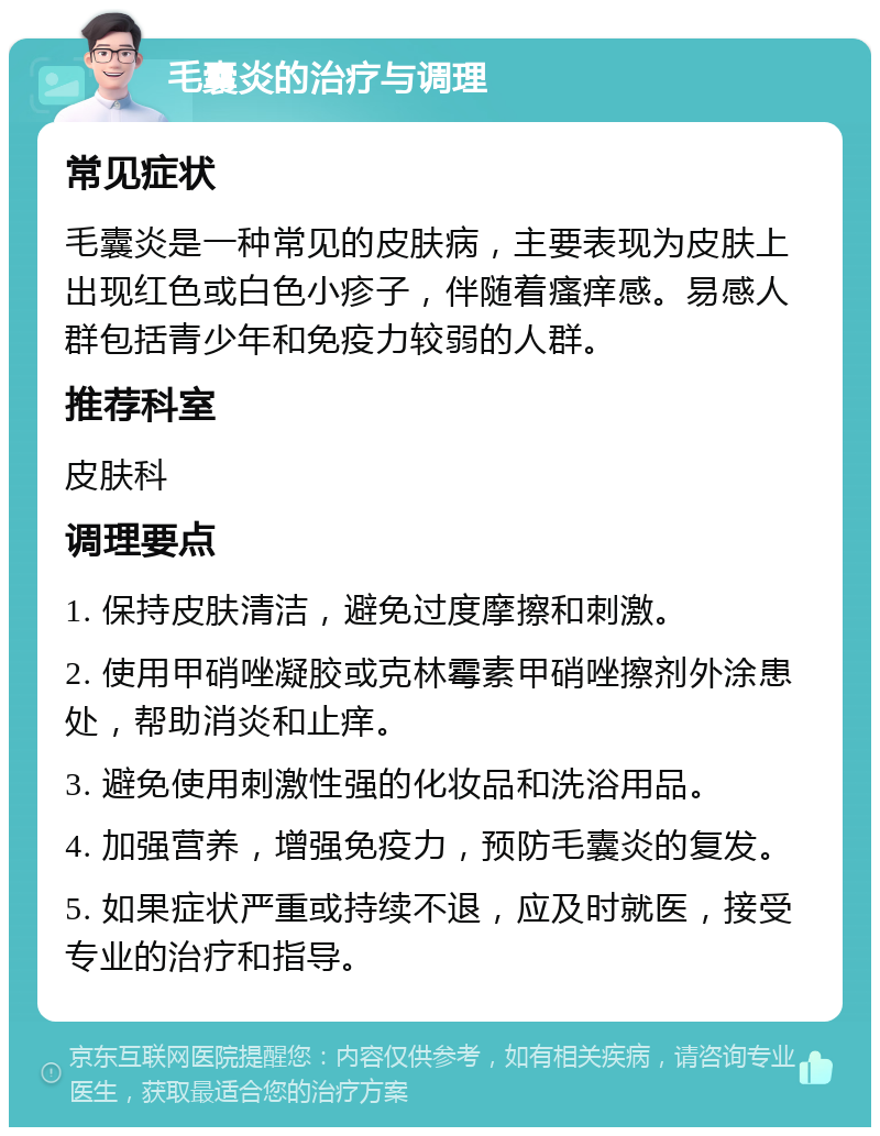 毛囊炎的治疗与调理 常见症状 毛囊炎是一种常见的皮肤病，主要表现为皮肤上出现红色或白色小疹子，伴随着瘙痒感。易感人群包括青少年和免疫力较弱的人群。 推荐科室 皮肤科 调理要点 1. 保持皮肤清洁，避免过度摩擦和刺激。 2. 使用甲硝唑凝胶或克林霉素甲硝唑擦剂外涂患处，帮助消炎和止痒。 3. 避免使用刺激性强的化妆品和洗浴用品。 4. 加强营养，增强免疫力，预防毛囊炎的复发。 5. 如果症状严重或持续不退，应及时就医，接受专业的治疗和指导。