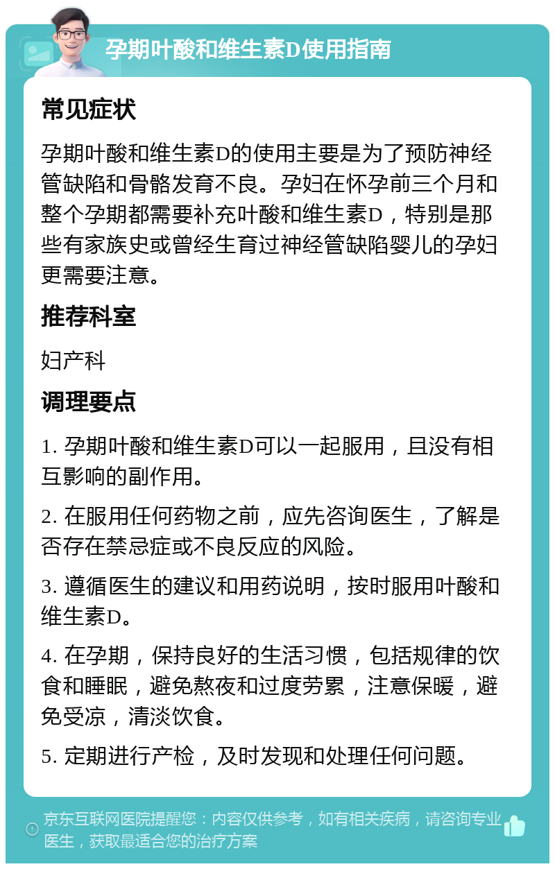 孕期叶酸和维生素D使用指南 常见症状 孕期叶酸和维生素D的使用主要是为了预防神经管缺陷和骨骼发育不良。孕妇在怀孕前三个月和整个孕期都需要补充叶酸和维生素D，特别是那些有家族史或曾经生育过神经管缺陷婴儿的孕妇更需要注意。 推荐科室 妇产科 调理要点 1. 孕期叶酸和维生素D可以一起服用，且没有相互影响的副作用。 2. 在服用任何药物之前，应先咨询医生，了解是否存在禁忌症或不良反应的风险。 3. 遵循医生的建议和用药说明，按时服用叶酸和维生素D。 4. 在孕期，保持良好的生活习惯，包括规律的饮食和睡眠，避免熬夜和过度劳累，注意保暖，避免受凉，清淡饮食。 5. 定期进行产检，及时发现和处理任何问题。