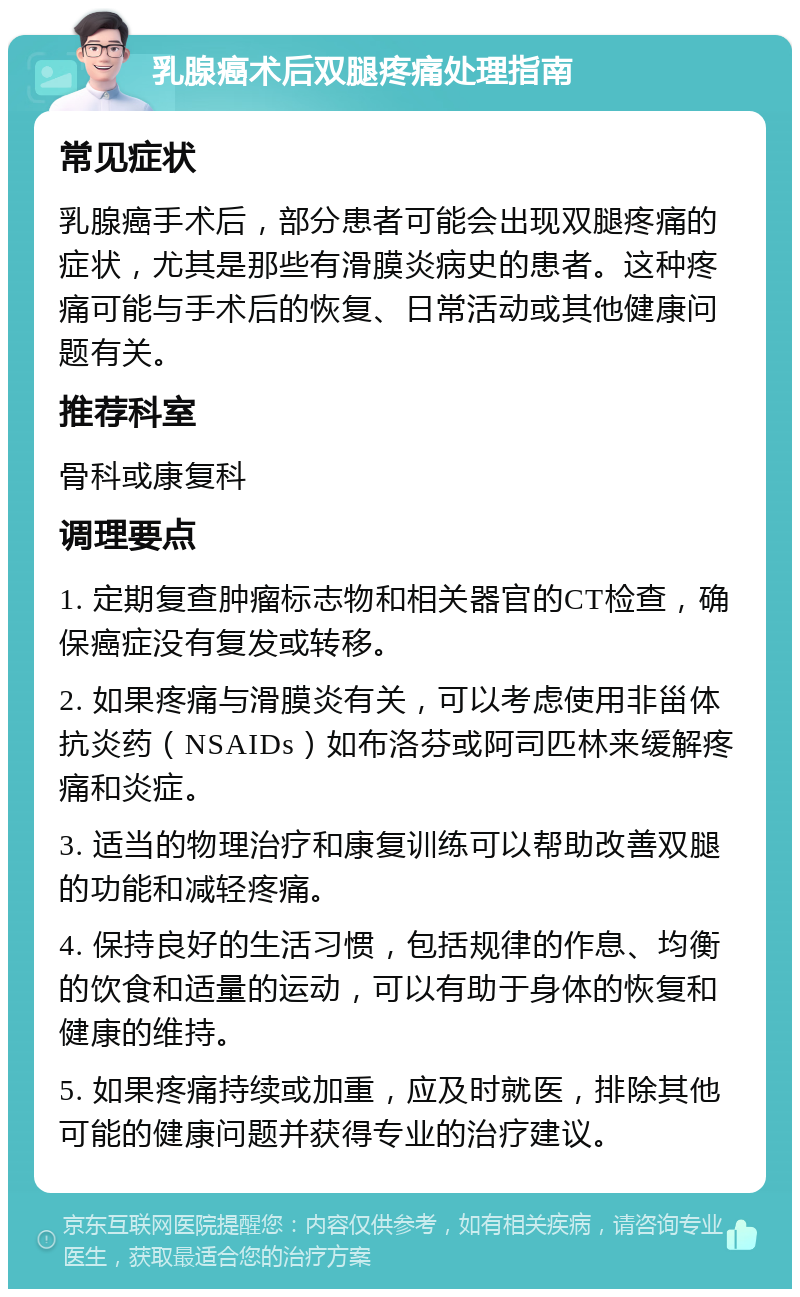 乳腺癌术后双腿疼痛处理指南 常见症状 乳腺癌手术后，部分患者可能会出现双腿疼痛的症状，尤其是那些有滑膜炎病史的患者。这种疼痛可能与手术后的恢复、日常活动或其他健康问题有关。 推荐科室 骨科或康复科 调理要点 1. 定期复查肿瘤标志物和相关器官的CT检查，确保癌症没有复发或转移。 2. 如果疼痛与滑膜炎有关，可以考虑使用非甾体抗炎药（NSAIDs）如布洛芬或阿司匹林来缓解疼痛和炎症。 3. 适当的物理治疗和康复训练可以帮助改善双腿的功能和减轻疼痛。 4. 保持良好的生活习惯，包括规律的作息、均衡的饮食和适量的运动，可以有助于身体的恢复和健康的维持。 5. 如果疼痛持续或加重，应及时就医，排除其他可能的健康问题并获得专业的治疗建议。