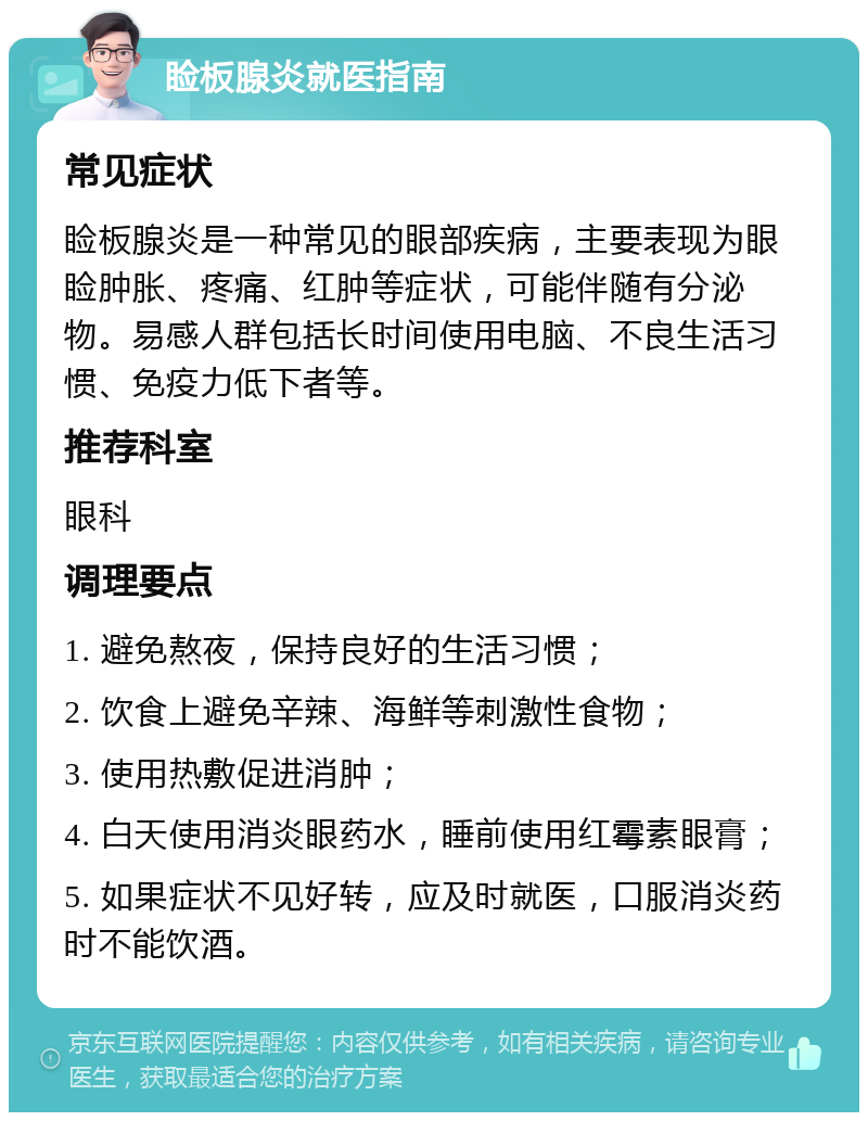 睑板腺炎就医指南 常见症状 睑板腺炎是一种常见的眼部疾病，主要表现为眼睑肿胀、疼痛、红肿等症状，可能伴随有分泌物。易感人群包括长时间使用电脑、不良生活习惯、免疫力低下者等。 推荐科室 眼科 调理要点 1. 避免熬夜，保持良好的生活习惯； 2. 饮食上避免辛辣、海鲜等刺激性食物； 3. 使用热敷促进消肿； 4. 白天使用消炎眼药水，睡前使用红霉素眼膏； 5. 如果症状不见好转，应及时就医，口服消炎药时不能饮酒。