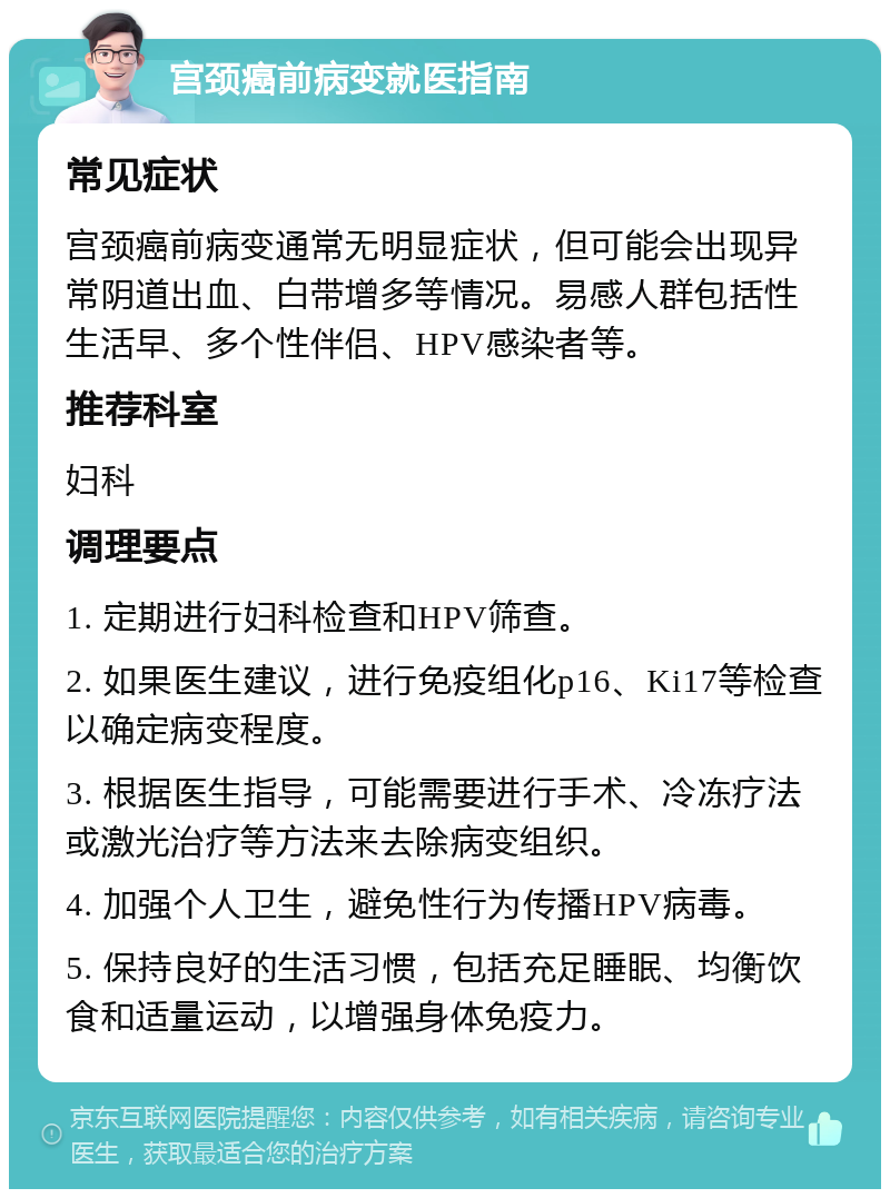 宫颈癌前病变就医指南 常见症状 宫颈癌前病变通常无明显症状，但可能会出现异常阴道出血、白带增多等情况。易感人群包括性生活早、多个性伴侣、HPV感染者等。 推荐科室 妇科 调理要点 1. 定期进行妇科检查和HPV筛查。 2. 如果医生建议，进行免疫组化p16、Ki17等检查以确定病变程度。 3. 根据医生指导，可能需要进行手术、冷冻疗法或激光治疗等方法来去除病变组织。 4. 加强个人卫生，避免性行为传播HPV病毒。 5. 保持良好的生活习惯，包括充足睡眠、均衡饮食和适量运动，以增强身体免疫力。