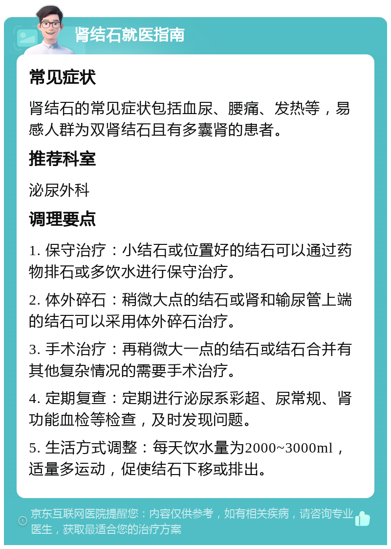 肾结石就医指南 常见症状 肾结石的常见症状包括血尿、腰痛、发热等，易感人群为双肾结石且有多囊肾的患者。 推荐科室 泌尿外科 调理要点 1. 保守治疗：小结石或位置好的结石可以通过药物排石或多饮水进行保守治疗。 2. 体外碎石：稍微大点的结石或肾和输尿管上端的结石可以采用体外碎石治疗。 3. 手术治疗：再稍微大一点的结石或结石合并有其他复杂情况的需要手术治疗。 4. 定期复查：定期进行泌尿系彩超、尿常规、肾功能血检等检查，及时发现问题。 5. 生活方式调整：每天饮水量为2000~3000ml，适量多运动，促使结石下移或排出。