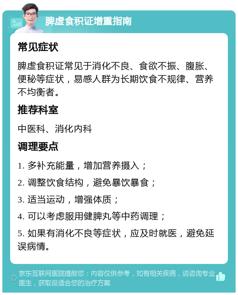 脾虚食积证增重指南 常见症状 脾虚食积证常见于消化不良、食欲不振、腹胀、便秘等症状，易感人群为长期饮食不规律、营养不均衡者。 推荐科室 中医科、消化内科 调理要点 1. 多补充能量，增加营养摄入； 2. 调整饮食结构，避免暴饮暴食； 3. 适当运动，增强体质； 4. 可以考虑服用健脾丸等中药调理； 5. 如果有消化不良等症状，应及时就医，避免延误病情。