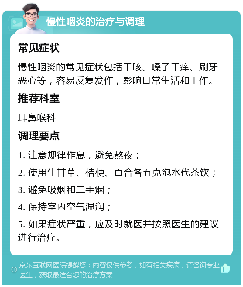 慢性咽炎的治疗与调理 常见症状 慢性咽炎的常见症状包括干咳、嗓子干痒、刷牙恶心等，容易反复发作，影响日常生活和工作。 推荐科室 耳鼻喉科 调理要点 1. 注意规律作息，避免熬夜； 2. 使用生甘草、桔梗、百合各五克泡水代茶饮； 3. 避免吸烟和二手烟； 4. 保持室内空气湿润； 5. 如果症状严重，应及时就医并按照医生的建议进行治疗。