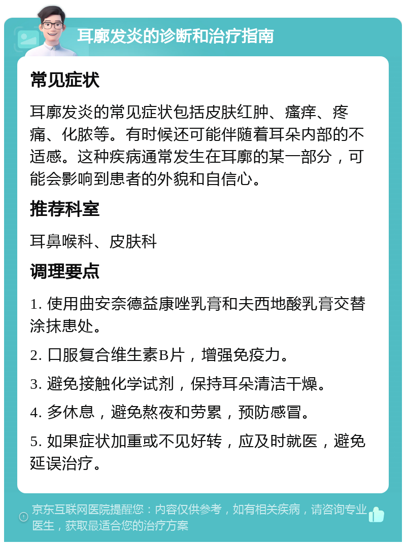 耳廓发炎的诊断和治疗指南 常见症状 耳廓发炎的常见症状包括皮肤红肿、瘙痒、疼痛、化脓等。有时候还可能伴随着耳朵内部的不适感。这种疾病通常发生在耳廓的某一部分，可能会影响到患者的外貌和自信心。 推荐科室 耳鼻喉科、皮肤科 调理要点 1. 使用曲安奈德益康唑乳膏和夫西地酸乳膏交替涂抹患处。 2. 口服复合维生素B片，增强免疫力。 3. 避免接触化学试剂，保持耳朵清洁干燥。 4. 多休息，避免熬夜和劳累，预防感冒。 5. 如果症状加重或不见好转，应及时就医，避免延误治疗。