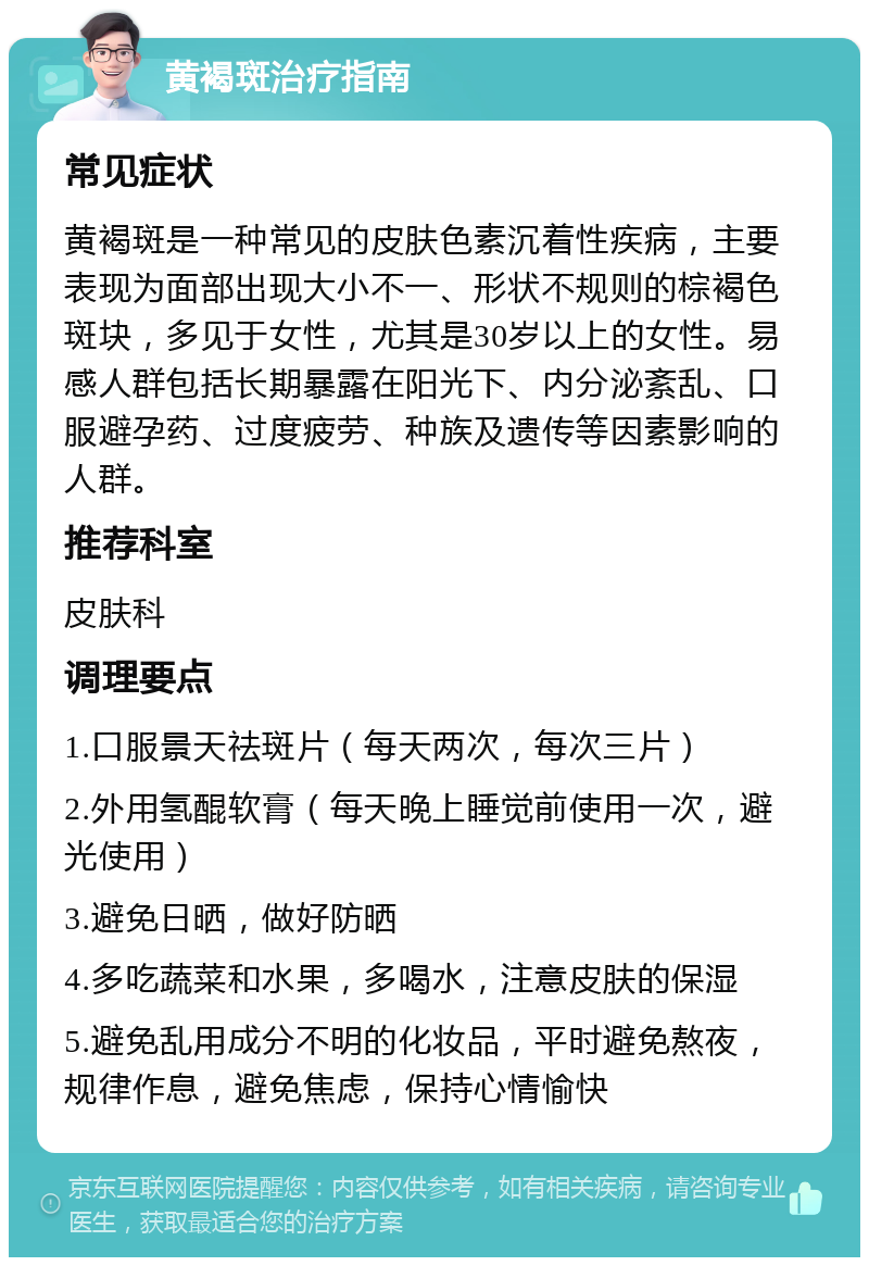 黄褐斑治疗指南 常见症状 黄褐斑是一种常见的皮肤色素沉着性疾病，主要表现为面部出现大小不一、形状不规则的棕褐色斑块，多见于女性，尤其是30岁以上的女性。易感人群包括长期暴露在阳光下、内分泌紊乱、口服避孕药、过度疲劳、种族及遗传等因素影响的人群。 推荐科室 皮肤科 调理要点 1.口服景天祛斑片（每天两次，每次三片） 2.外用氢醌软膏（每天晚上睡觉前使用一次，避光使用） 3.避免日晒，做好防晒 4.多吃蔬菜和水果，多喝水，注意皮肤的保湿 5.避免乱用成分不明的化妆品，平时避免熬夜，规律作息，避免焦虑，保持心情愉快