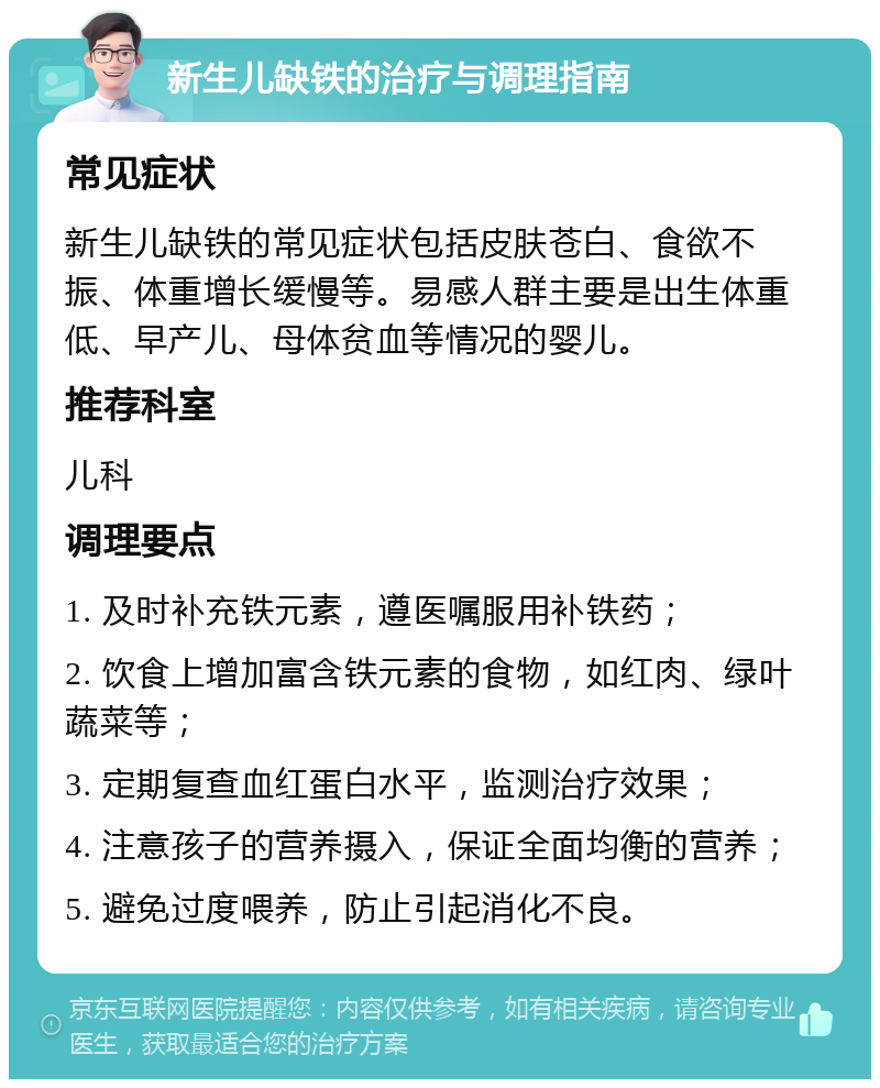 新生儿缺铁的治疗与调理指南 常见症状 新生儿缺铁的常见症状包括皮肤苍白、食欲不振、体重增长缓慢等。易感人群主要是出生体重低、早产儿、母体贫血等情况的婴儿。 推荐科室 儿科 调理要点 1. 及时补充铁元素，遵医嘱服用补铁药； 2. 饮食上增加富含铁元素的食物，如红肉、绿叶蔬菜等； 3. 定期复查血红蛋白水平，监测治疗效果； 4. 注意孩子的营养摄入，保证全面均衡的营养； 5. 避免过度喂养，防止引起消化不良。