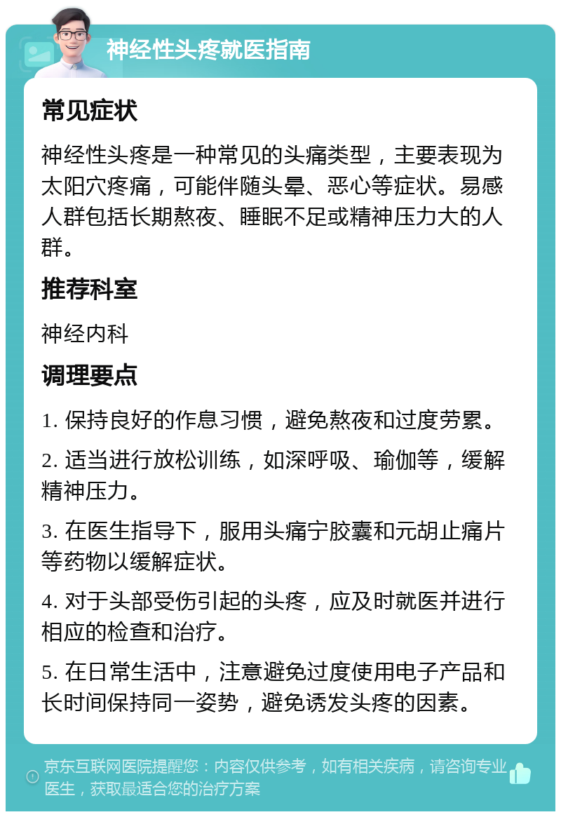 神经性头疼就医指南 常见症状 神经性头疼是一种常见的头痛类型，主要表现为太阳穴疼痛，可能伴随头晕、恶心等症状。易感人群包括长期熬夜、睡眠不足或精神压力大的人群。 推荐科室 神经内科 调理要点 1. 保持良好的作息习惯，避免熬夜和过度劳累。 2. 适当进行放松训练，如深呼吸、瑜伽等，缓解精神压力。 3. 在医生指导下，服用头痛宁胶囊和元胡止痛片等药物以缓解症状。 4. 对于头部受伤引起的头疼，应及时就医并进行相应的检查和治疗。 5. 在日常生活中，注意避免过度使用电子产品和长时间保持同一姿势，避免诱发头疼的因素。