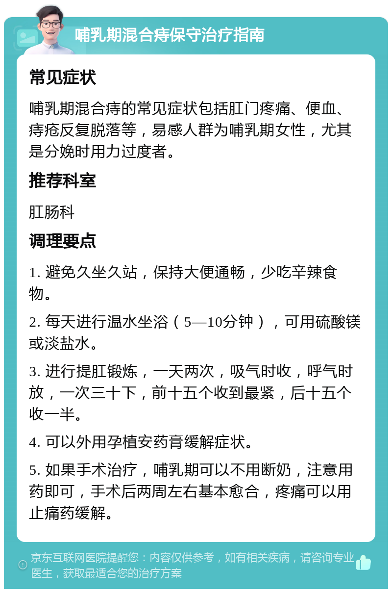 哺乳期混合痔保守治疗指南 常见症状 哺乳期混合痔的常见症状包括肛门疼痛、便血、痔疮反复脱落等，易感人群为哺乳期女性，尤其是分娩时用力过度者。 推荐科室 肛肠科 调理要点 1. 避免久坐久站，保持大便通畅，少吃辛辣食物。 2. 每天进行温水坐浴（5—10分钟），可用硫酸镁或淡盐水。 3. 进行提肛锻炼，一天两次，吸气时收，呼气时放，一次三十下，前十五个收到最紧，后十五个收一半。 4. 可以外用孕植安药膏缓解症状。 5. 如果手术治疗，哺乳期可以不用断奶，注意用药即可，手术后两周左右基本愈合，疼痛可以用止痛药缓解。