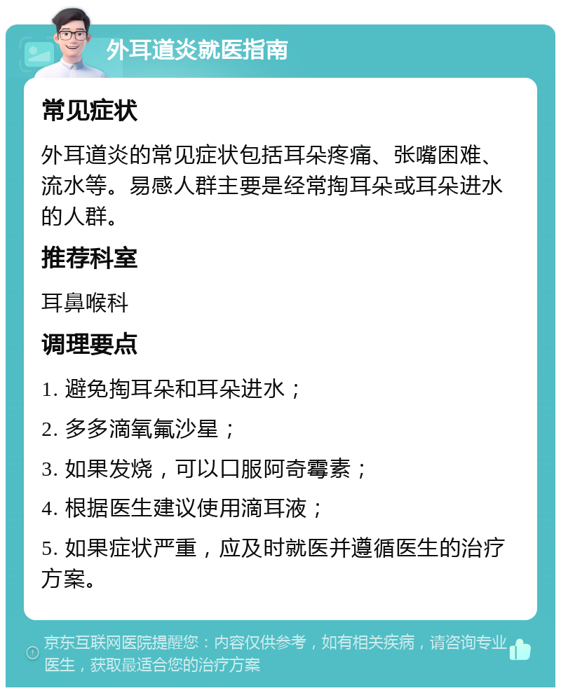 外耳道炎就医指南 常见症状 外耳道炎的常见症状包括耳朵疼痛、张嘴困难、流水等。易感人群主要是经常掏耳朵或耳朵进水的人群。 推荐科室 耳鼻喉科 调理要点 1. 避免掏耳朵和耳朵进水； 2. 多多滴氧氟沙星； 3. 如果发烧，可以口服阿奇霉素； 4. 根据医生建议使用滴耳液； 5. 如果症状严重，应及时就医并遵循医生的治疗方案。