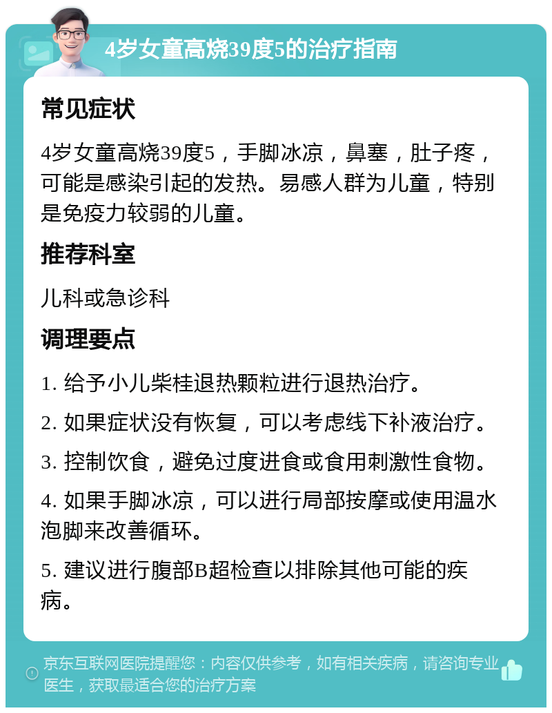 4岁女童高烧39度5的治疗指南 常见症状 4岁女童高烧39度5，手脚冰凉，鼻塞，肚子疼，可能是感染引起的发热。易感人群为儿童，特别是免疫力较弱的儿童。 推荐科室 儿科或急诊科 调理要点 1. 给予小儿柴桂退热颗粒进行退热治疗。 2. 如果症状没有恢复，可以考虑线下补液治疗。 3. 控制饮食，避免过度进食或食用刺激性食物。 4. 如果手脚冰凉，可以进行局部按摩或使用温水泡脚来改善循环。 5. 建议进行腹部B超检查以排除其他可能的疾病。