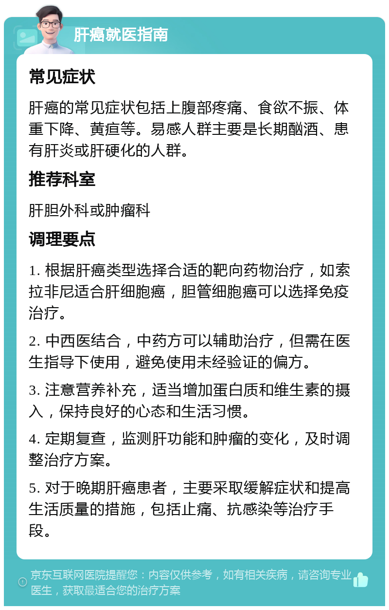 肝癌就医指南 常见症状 肝癌的常见症状包括上腹部疼痛、食欲不振、体重下降、黄疸等。易感人群主要是长期酗酒、患有肝炎或肝硬化的人群。 推荐科室 肝胆外科或肿瘤科 调理要点 1. 根据肝癌类型选择合适的靶向药物治疗，如索拉非尼适合肝细胞癌，胆管细胞癌可以选择免疫治疗。 2. 中西医结合，中药方可以辅助治疗，但需在医生指导下使用，避免使用未经验证的偏方。 3. 注意营养补充，适当增加蛋白质和维生素的摄入，保持良好的心态和生活习惯。 4. 定期复查，监测肝功能和肿瘤的变化，及时调整治疗方案。 5. 对于晚期肝癌患者，主要采取缓解症状和提高生活质量的措施，包括止痛、抗感染等治疗手段。