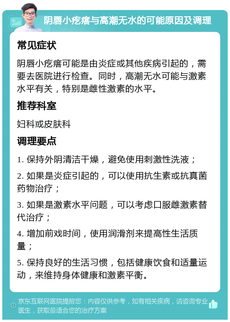 阴唇小疙瘩与高潮无水的可能原因及调理 常见症状 阴唇小疙瘩可能是由炎症或其他疾病引起的，需要去医院进行检查。同时，高潮无水可能与激素水平有关，特别是雌性激素的水平。 推荐科室 妇科或皮肤科 调理要点 1. 保持外阴清洁干燥，避免使用刺激性洗液； 2. 如果是炎症引起的，可以使用抗生素或抗真菌药物治疗； 3. 如果是激素水平问题，可以考虑口服雌激素替代治疗； 4. 增加前戏时间，使用润滑剂来提高性生活质量； 5. 保持良好的生活习惯，包括健康饮食和适量运动，来维持身体健康和激素平衡。