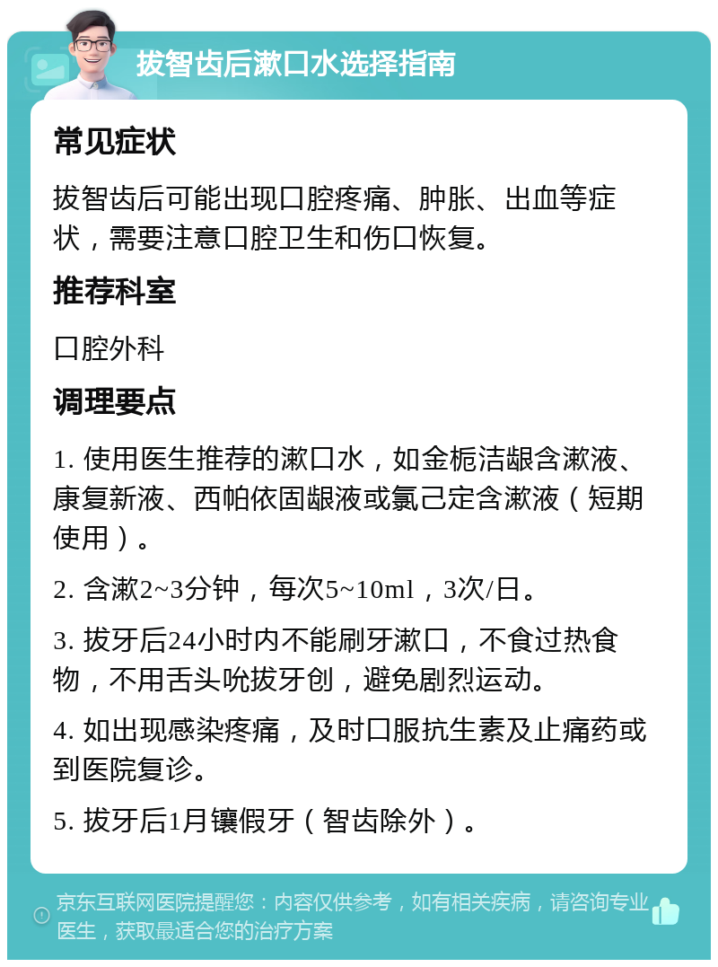 拔智齿后漱口水选择指南 常见症状 拔智齿后可能出现口腔疼痛、肿胀、出血等症状，需要注意口腔卫生和伤口恢复。 推荐科室 口腔外科 调理要点 1. 使用医生推荐的漱口水，如金栀洁龈含漱液、康复新液、西帕依固龈液或氯己定含漱液（短期使用）。 2. 含漱2~3分钟，每次5~10ml，3次/日。 3. 拔牙后24小时内不能刷牙漱口，不食过热食物，不用舌头吮拔牙创，避免剧烈运动。 4. 如出现感染疼痛，及时口服抗生素及止痛药或到医院复诊。 5. 拔牙后1月镶假牙（智齿除外）。