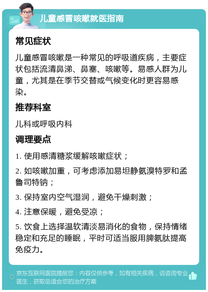 儿童感冒咳嗽就医指南 常见症状 儿童感冒咳嗽是一种常见的呼吸道疾病，主要症状包括流清鼻涕、鼻塞、咳嗽等。易感人群为儿童，尤其是在季节交替或气候变化时更容易感染。 推荐科室 儿科或呼吸内科 调理要点 1. 使用感清糖浆缓解咳嗽症状； 2. 如咳嗽加重，可考虑添加易坦静氨溴特罗和孟鲁司特钠； 3. 保持室内空气湿润，避免干燥刺激； 4. 注意保暖，避免受凉； 5. 饮食上选择温软清淡易消化的食物，保持情绪稳定和充足的睡眠，平时可适当服用脾氨肽提高免疫力。