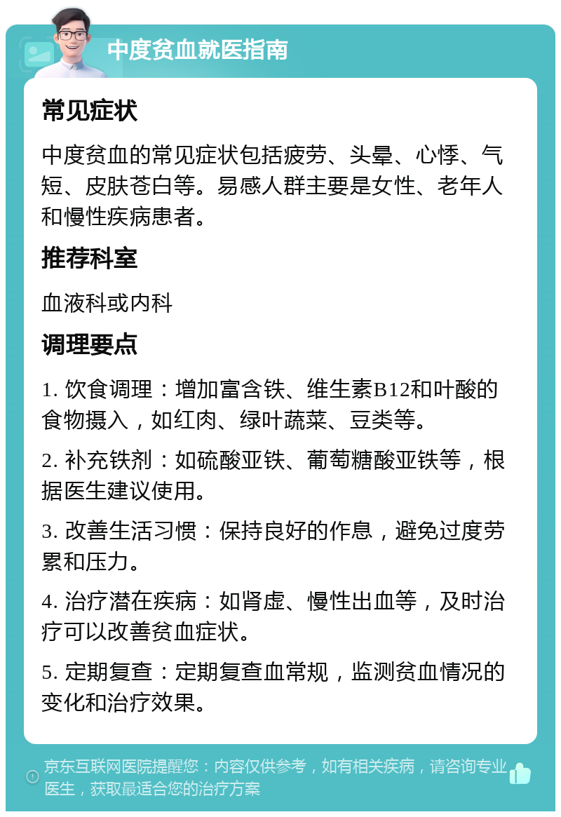 中度贫血就医指南 常见症状 中度贫血的常见症状包括疲劳、头晕、心悸、气短、皮肤苍白等。易感人群主要是女性、老年人和慢性疾病患者。 推荐科室 血液科或内科 调理要点 1. 饮食调理：增加富含铁、维生素B12和叶酸的食物摄入，如红肉、绿叶蔬菜、豆类等。 2. 补充铁剂：如硫酸亚铁、葡萄糖酸亚铁等，根据医生建议使用。 3. 改善生活习惯：保持良好的作息，避免过度劳累和压力。 4. 治疗潜在疾病：如肾虚、慢性出血等，及时治疗可以改善贫血症状。 5. 定期复查：定期复查血常规，监测贫血情况的变化和治疗效果。