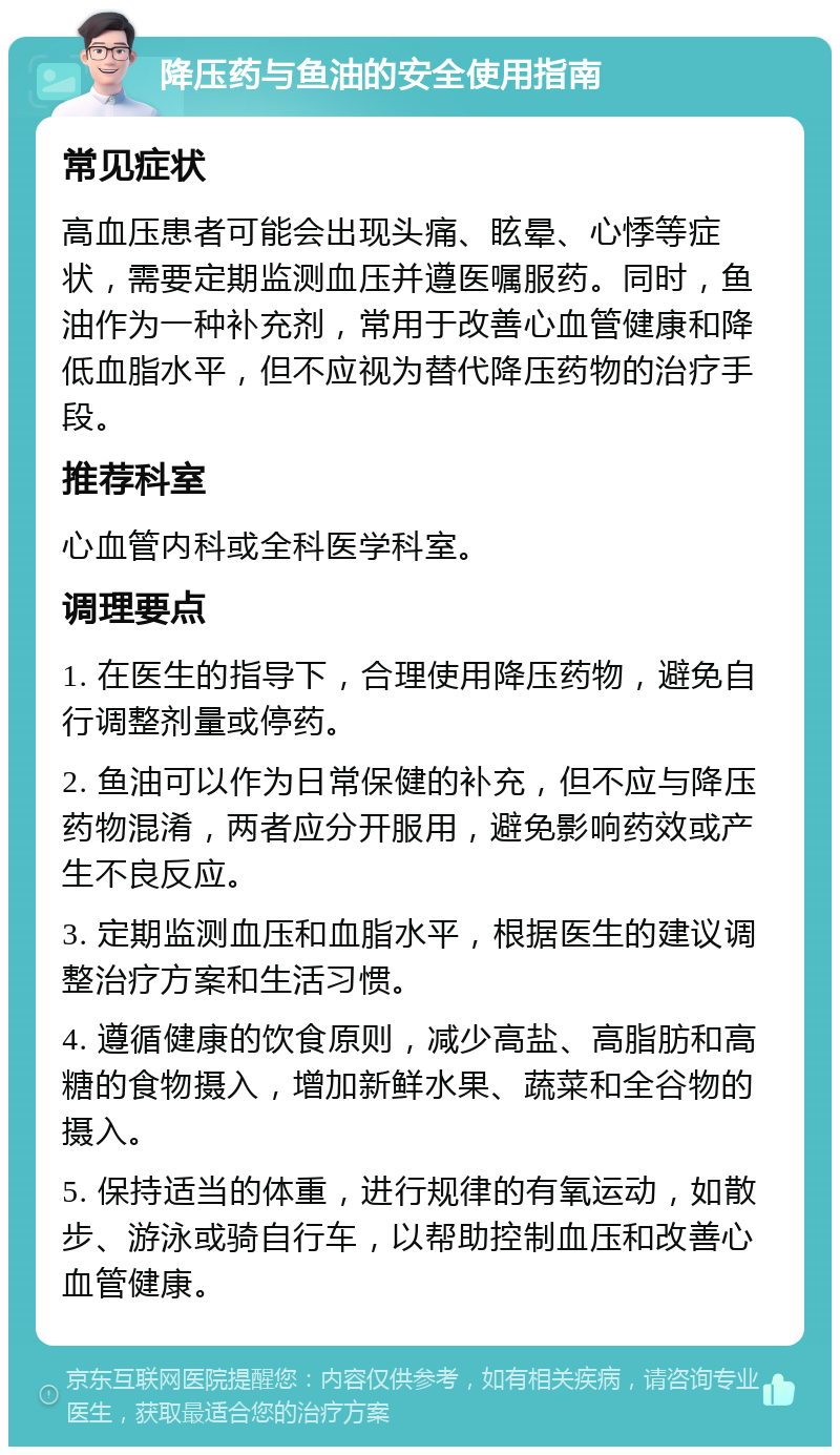 降压药与鱼油的安全使用指南 常见症状 高血压患者可能会出现头痛、眩晕、心悸等症状，需要定期监测血压并遵医嘱服药。同时，鱼油作为一种补充剂，常用于改善心血管健康和降低血脂水平，但不应视为替代降压药物的治疗手段。 推荐科室 心血管内科或全科医学科室。 调理要点 1. 在医生的指导下，合理使用降压药物，避免自行调整剂量或停药。 2. 鱼油可以作为日常保健的补充，但不应与降压药物混淆，两者应分开服用，避免影响药效或产生不良反应。 3. 定期监测血压和血脂水平，根据医生的建议调整治疗方案和生活习惯。 4. 遵循健康的饮食原则，减少高盐、高脂肪和高糖的食物摄入，增加新鲜水果、蔬菜和全谷物的摄入。 5. 保持适当的体重，进行规律的有氧运动，如散步、游泳或骑自行车，以帮助控制血压和改善心血管健康。