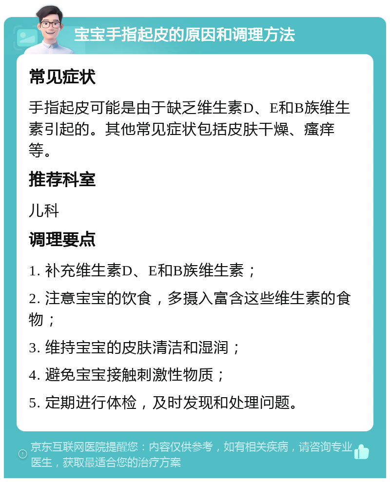 宝宝手指起皮的原因和调理方法 常见症状 手指起皮可能是由于缺乏维生素D、E和B族维生素引起的。其他常见症状包括皮肤干燥、瘙痒等。 推荐科室 儿科 调理要点 1. 补充维生素D、E和B族维生素； 2. 注意宝宝的饮食，多摄入富含这些维生素的食物； 3. 维持宝宝的皮肤清洁和湿润； 4. 避免宝宝接触刺激性物质； 5. 定期进行体检，及时发现和处理问题。