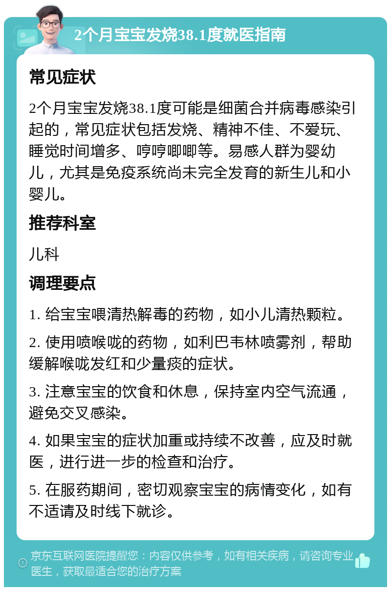 2个月宝宝发烧38.1度就医指南 常见症状 2个月宝宝发烧38.1度可能是细菌合并病毒感染引起的，常见症状包括发烧、精神不佳、不爱玩、睡觉时间增多、哼哼唧唧等。易感人群为婴幼儿，尤其是免疫系统尚未完全发育的新生儿和小婴儿。 推荐科室 儿科 调理要点 1. 给宝宝喂清热解毒的药物，如小儿清热颗粒。 2. 使用喷喉咙的药物，如利巴韦林喷雾剂，帮助缓解喉咙发红和少量痰的症状。 3. 注意宝宝的饮食和休息，保持室内空气流通，避免交叉感染。 4. 如果宝宝的症状加重或持续不改善，应及时就医，进行进一步的检查和治疗。 5. 在服药期间，密切观察宝宝的病情变化，如有不适请及时线下就诊。