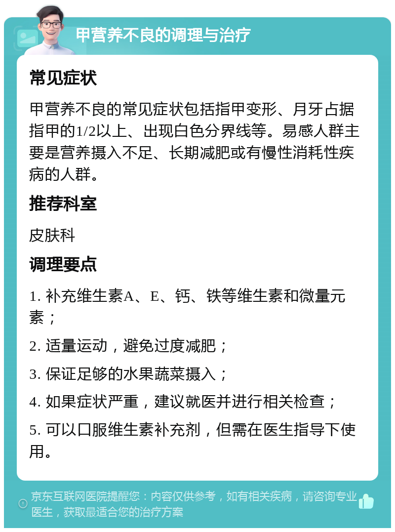 甲营养不良的调理与治疗 常见症状 甲营养不良的常见症状包括指甲变形、月牙占据指甲的1/2以上、出现白色分界线等。易感人群主要是营养摄入不足、长期减肥或有慢性消耗性疾病的人群。 推荐科室 皮肤科 调理要点 1. 补充维生素A、E、钙、铁等维生素和微量元素； 2. 适量运动，避免过度减肥； 3. 保证足够的水果蔬菜摄入； 4. 如果症状严重，建议就医并进行相关检查； 5. 可以口服维生素补充剂，但需在医生指导下使用。