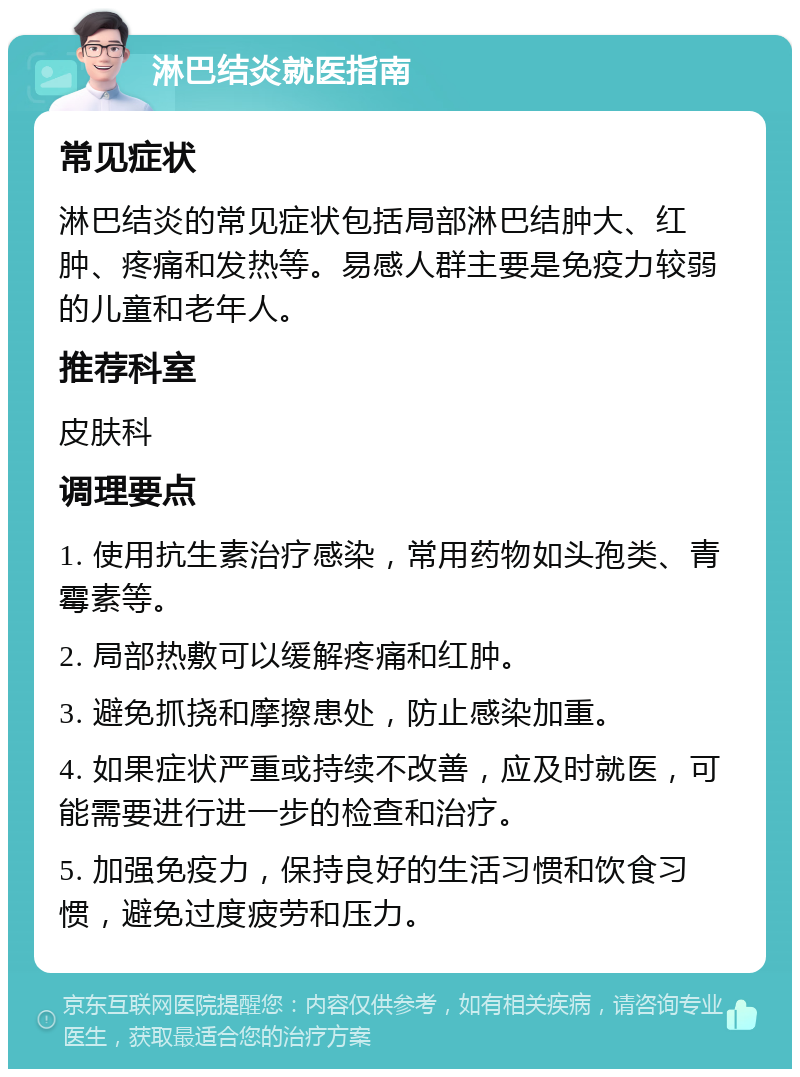 淋巴结炎就医指南 常见症状 淋巴结炎的常见症状包括局部淋巴结肿大、红肿、疼痛和发热等。易感人群主要是免疫力较弱的儿童和老年人。 推荐科室 皮肤科 调理要点 1. 使用抗生素治疗感染，常用药物如头孢类、青霉素等。 2. 局部热敷可以缓解疼痛和红肿。 3. 避免抓挠和摩擦患处，防止感染加重。 4. 如果症状严重或持续不改善，应及时就医，可能需要进行进一步的检查和治疗。 5. 加强免疫力，保持良好的生活习惯和饮食习惯，避免过度疲劳和压力。