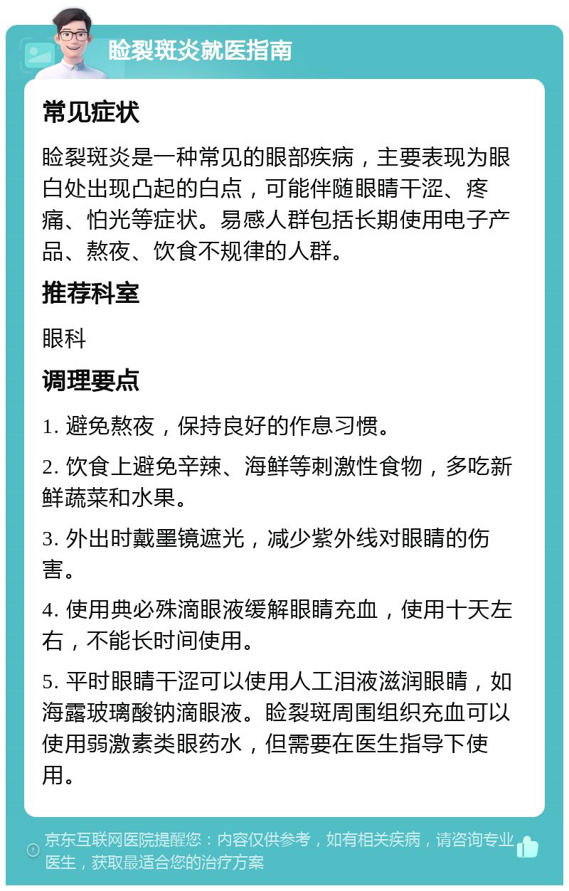 睑裂斑炎就医指南 常见症状 睑裂斑炎是一种常见的眼部疾病，主要表现为眼白处出现凸起的白点，可能伴随眼睛干涩、疼痛、怕光等症状。易感人群包括长期使用电子产品、熬夜、饮食不规律的人群。 推荐科室 眼科 调理要点 1. 避免熬夜，保持良好的作息习惯。 2. 饮食上避免辛辣、海鲜等刺激性食物，多吃新鲜蔬菜和水果。 3. 外出时戴墨镜遮光，减少紫外线对眼睛的伤害。 4. 使用典必殊滴眼液缓解眼睛充血，使用十天左右，不能长时间使用。 5. 平时眼睛干涩可以使用人工泪液滋润眼睛，如海露玻璃酸钠滴眼液。睑裂斑周围组织充血可以使用弱激素类眼药水，但需要在医生指导下使用。