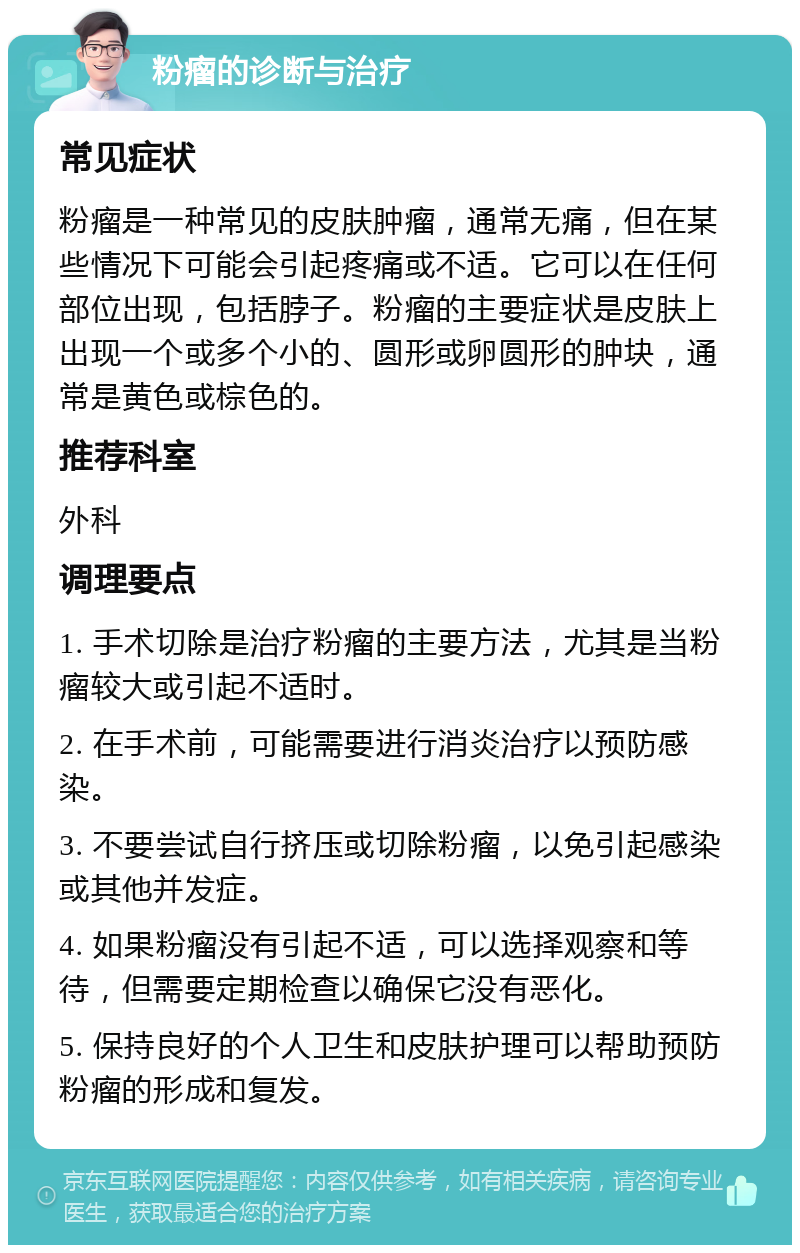 粉瘤的诊断与治疗 常见症状 粉瘤是一种常见的皮肤肿瘤，通常无痛，但在某些情况下可能会引起疼痛或不适。它可以在任何部位出现，包括脖子。粉瘤的主要症状是皮肤上出现一个或多个小的、圆形或卵圆形的肿块，通常是黄色或棕色的。 推荐科室 外科 调理要点 1. 手术切除是治疗粉瘤的主要方法，尤其是当粉瘤较大或引起不适时。 2. 在手术前，可能需要进行消炎治疗以预防感染。 3. 不要尝试自行挤压或切除粉瘤，以免引起感染或其他并发症。 4. 如果粉瘤没有引起不适，可以选择观察和等待，但需要定期检查以确保它没有恶化。 5. 保持良好的个人卫生和皮肤护理可以帮助预防粉瘤的形成和复发。