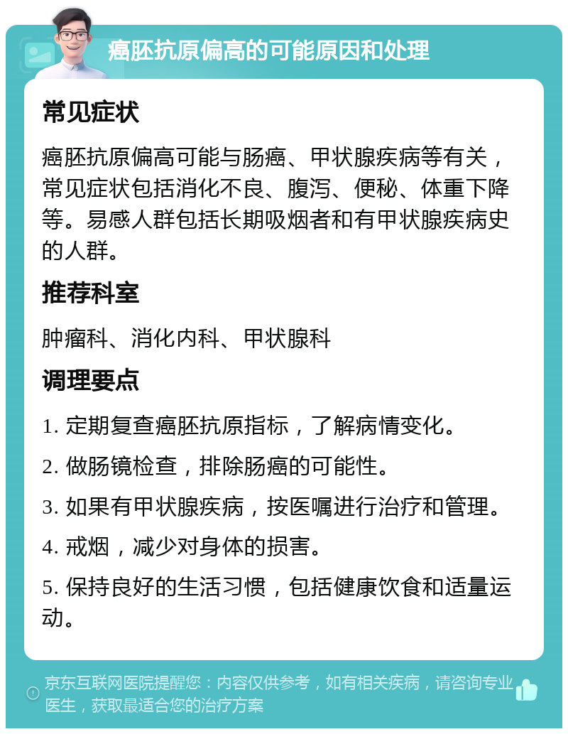 癌胚抗原偏高的可能原因和处理 常见症状 癌胚抗原偏高可能与肠癌、甲状腺疾病等有关，常见症状包括消化不良、腹泻、便秘、体重下降等。易感人群包括长期吸烟者和有甲状腺疾病史的人群。 推荐科室 肿瘤科、消化内科、甲状腺科 调理要点 1. 定期复查癌胚抗原指标，了解病情变化。 2. 做肠镜检查，排除肠癌的可能性。 3. 如果有甲状腺疾病，按医嘱进行治疗和管理。 4. 戒烟，减少对身体的损害。 5. 保持良好的生活习惯，包括健康饮食和适量运动。