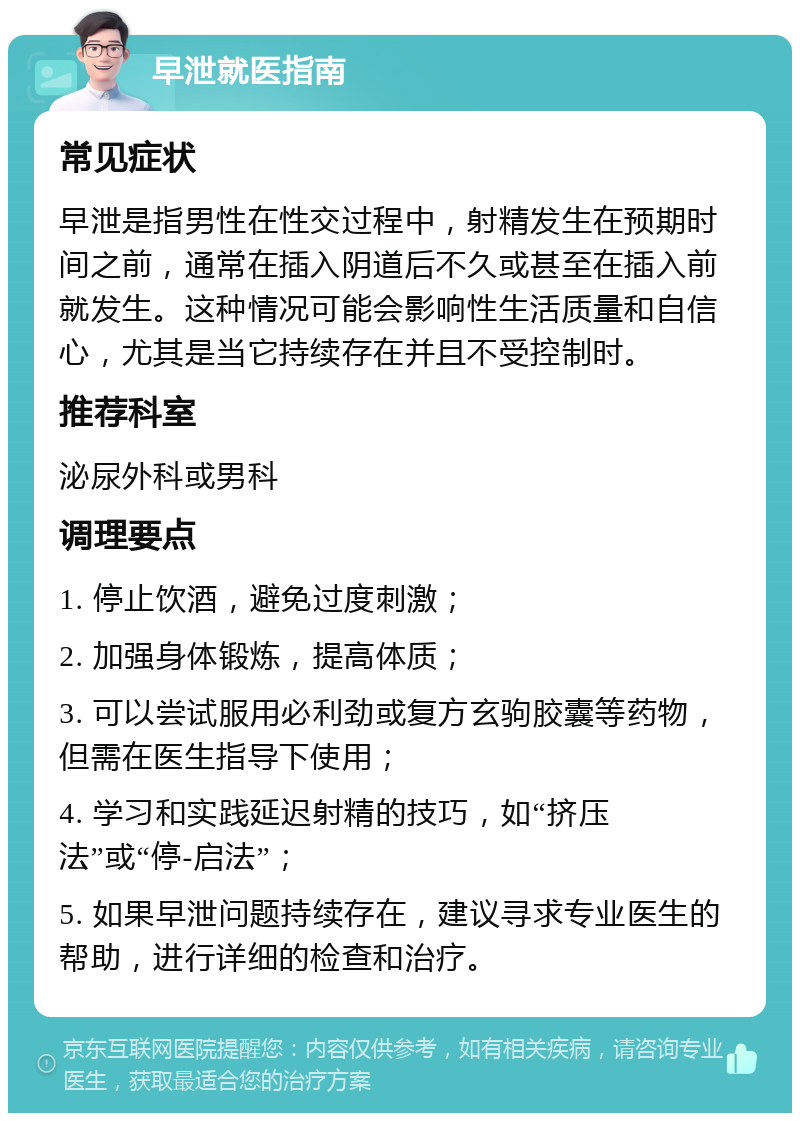 早泄就医指南 常见症状 早泄是指男性在性交过程中，射精发生在预期时间之前，通常在插入阴道后不久或甚至在插入前就发生。这种情况可能会影响性生活质量和自信心，尤其是当它持续存在并且不受控制时。 推荐科室 泌尿外科或男科 调理要点 1. 停止饮酒，避免过度刺激； 2. 加强身体锻炼，提高体质； 3. 可以尝试服用必利劲或复方玄驹胶囊等药物，但需在医生指导下使用； 4. 学习和实践延迟射精的技巧，如“挤压法”或“停-启法”； 5. 如果早泄问题持续存在，建议寻求专业医生的帮助，进行详细的检查和治疗。