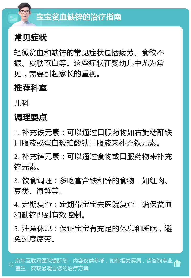 宝宝贫血缺锌的治疗指南 常见症状 轻微贫血和缺锌的常见症状包括疲劳、食欲不振、皮肤苍白等。这些症状在婴幼儿中尤为常见，需要引起家长的重视。 推荐科室 儿科 调理要点 1. 补充铁元素：可以通过口服药物如右旋糖酐铁口服液或蛋白琥珀酸铁口服液来补充铁元素。 2. 补充锌元素：可以通过食物或口服药物来补充锌元素。 3. 饮食调理：多吃富含铁和锌的食物，如红肉、豆类、海鲜等。 4. 定期复查：定期带宝宝去医院复查，确保贫血和缺锌得到有效控制。 5. 注意休息：保证宝宝有充足的休息和睡眠，避免过度疲劳。