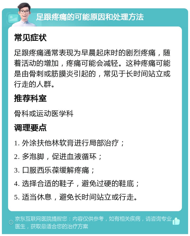 足跟疼痛的可能原因和处理方法 常见症状 足跟疼痛通常表现为早晨起床时的剧烈疼痛，随着活动的增加，疼痛可能会减轻。这种疼痛可能是由骨刺或筋膜炎引起的，常见于长时间站立或行走的人群。 推荐科室 骨科或运动医学科 调理要点 1. 外涂扶他林软膏进行局部治疗； 2. 多泡脚，促进血液循环； 3. 口服西乐葆缓解疼痛； 4. 选择合适的鞋子，避免过硬的鞋底； 5. 适当休息，避免长时间站立或行走。