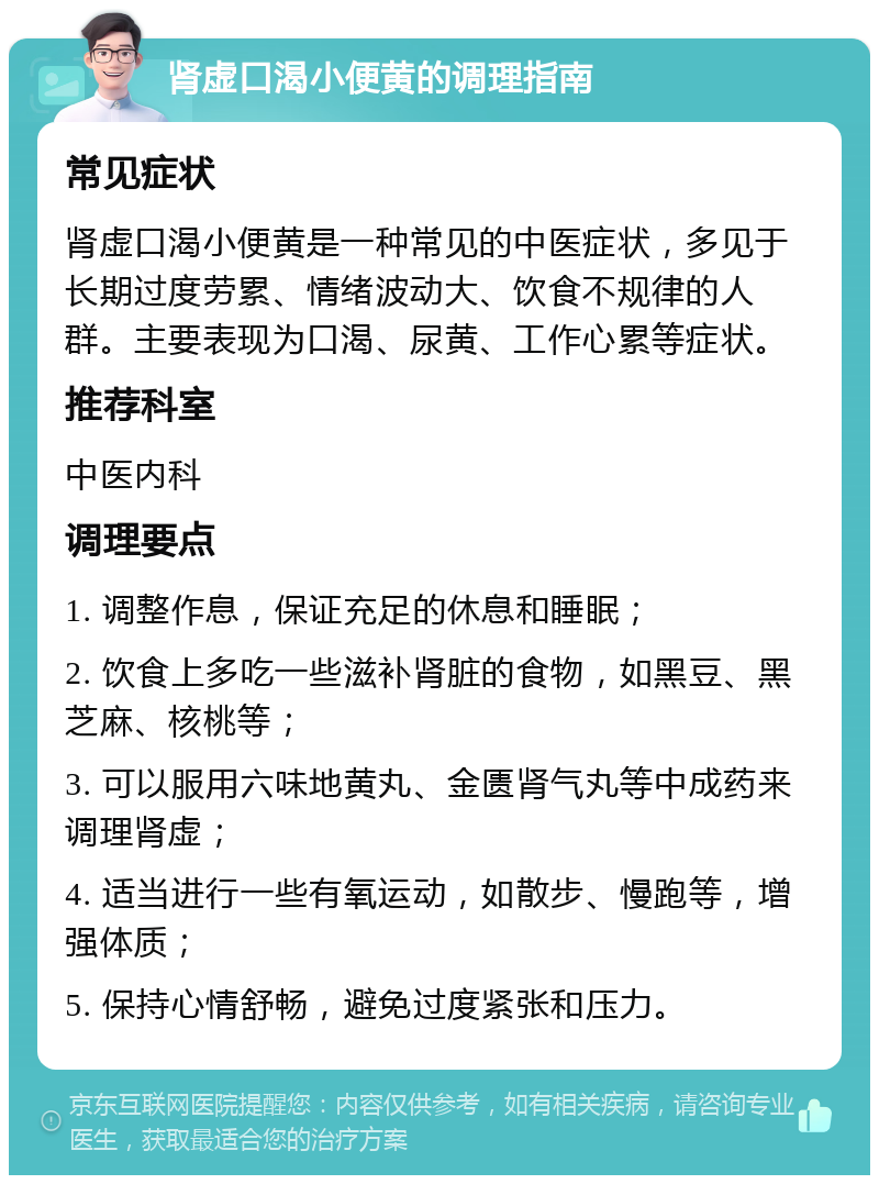 肾虚口渴小便黄的调理指南 常见症状 肾虚口渴小便黄是一种常见的中医症状，多见于长期过度劳累、情绪波动大、饮食不规律的人群。主要表现为口渴、尿黄、工作心累等症状。 推荐科室 中医内科 调理要点 1. 调整作息，保证充足的休息和睡眠； 2. 饮食上多吃一些滋补肾脏的食物，如黑豆、黑芝麻、核桃等； 3. 可以服用六味地黄丸、金匮肾气丸等中成药来调理肾虚； 4. 适当进行一些有氧运动，如散步、慢跑等，增强体质； 5. 保持心情舒畅，避免过度紧张和压力。